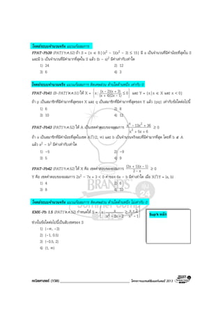 คณิตศาสตร (150)____________________________________ โครงการแบรนดซัมเมอรแคมป 2013
โจทยระบบจํานวนจริง แนวแกอสมการ
FPAT-Pb39 (PAT1’ก.ค.52) ถา S = {x ∈ R | (x2 – 1)(x2 – 3) ≤ 15} มี a เปนจํานวนที่มีคานอยที่สุดใน S
และมี b เปนจํานวนที่มีคามากที่สุดใน S แลว (b – a)2 มีคาเทากับเทาใด
1) 24 2) 12
3) 6 4) 3
โจทยระบบจํานวนจริง แนวแกอสมการ ติดเศษสวน ดานใดดานหนึ่ง เทากับ 0
FPAT-Pb41 (B-PAT1’ต.ค.51) ให X =






≤
+
+ 01)4)(2x(x
3)2)(x(xx -
- และ Y = {x| x ∈ X และ x < 0}
ถา p เปนสมาชิกที่มีคามากที่สุดของ X และ q เปนสมาชิกที่มีคามากที่สุดของ Y แลว |pq| เทากับขอใดตอไปนี้
1) 6 2) 8
3) 10 4) 12
FPAT-Pb43 (PAT1’ก.ค.52) ให A เปนเซตคําตอบของอสมการ
65xx
3613xx
2
24
++
+- ≥ 0
ถา a เปนสมาชิกที่มีคานอยที่สุดในเซต AI (2, ∞) และ b เปนจํานวนจริงลบที่มีคามากที่สุด โดยที่ b ∉ A
แลว a2 – b2 มีคาเทากับเทาใด
1) –5 2) –9
3) 5 4) 9
FPAT-Pb42 (PAT1’ก.ค.52) ให X คือ เซตคําตอบของอสมการ x2
1)1)(x(2x
-
-+
≥ 0
Y คือ เซตคําตอบของอสมการ 2x2 – 7x + 3 < 0 คาของ 6a – b มีคาเทาใด เมื่อ XI Y = [a, b)
1) 4 2) 6
3) 8 4) 10
โจทยระบบจํานวนจริง แนวแกอสมการ ติดเศษสวน ดานใดดานหนึ่ง ไมเทากับ 0
KMK-Pb 1.5 (PAT1’ต.ค.52) กําหนดให S =








+≥
1x
2x
23xx
xx 22 ---
ชวงในขอใดตอไปนี้เปนสับเซตของ S
1) (–∞, –3)
2) (–1, 0.5)
3) (–0.5, 2)
4) (1, ∞)
Sup’k หลัก
 