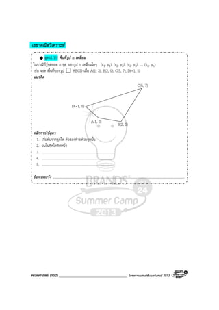 คณิตศาสตร (152)____________________________________ โครงการแบรนดซัมเมอรแคมป 2013
เรขาคณิตวิเคราะห
สูตร1.11! พื้นที่รูป n เหลี่ยม
ในกรณีที่รูจุดยอด n จุด ของรูป n เหลี่ยมใดๆ : (x1, y1), (x2, y2), (x3, y3), ..., (xn, yn)
เชน จงหาพื้นที่ของรูป ABCD เมื่อ A(1, 3), B(2, 0), C(5, 7), D(-1, 5)
แนวคิด
D(-1, 5)
A(1, 3)
B(2, 0)
C(5, 7)
หลักการใชสูตร
1. เริ่มตนจากจุดใด ตองลงทายดวยจุดนั้น
2. วนในทิศใดทิศหนึ่ง
3. ......................................................................................
4. ......................................................................................
5. ......................................................................................
ขอควรระวัง .............................................................................................................................................................
 