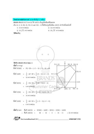 โครงการแบรนดซัมเมอรแคมป 2013_____________________________________ คณิตศาสตร (153)
โจทยเรขาคณิตวิเคราะห แนวหาพื้นที่รูป n เหลี่ยม
BRAN-Pb1.9 (PAT1’ต.ค.53) ให ABCD เปนรูปสี่เหลี่ยมที่มีจุดยอด
เปน A(–2, 3), B(2, 8), C(4, 4) และ D(0, –3) พื้นที่ของรูปสี่เหลี่ยม ABCD เทากับขอใดตอไปนี้
1) 16 ตารางหนวย 2) 32 ตารางหนวย
3) 10 13 ตารางหนวย 4) 26 10 ตารางหนวย
วิธีคิดเร็วๆ
วิธีจริง BRAN-Pb1.9 ตอบ 2)
ขั้นที่ 1 จากรูป
พื้นที่ [PQRS] = PQ⋅ QR = |–2 – 4|⋅|–3 – 8| = 66
พื้นที่ [ABP] = 2
1 ⋅ AP⋅ BP = 2
1 |8 – 3||–2 – 2|
= 10 ตารางหนวย
พื้นที่ [BCQ] = 2
1 ⋅ CQ⋅ BQ = 2
1 |8 – 4||4 – 2|
= 4 ตารางหนวย
พื้นที่ [CDR] = 2
1 ⋅ CR⋅ DR = 2
1 |–3 – 4||4 – 0|
= 14 ตารางหนวย
พื้นที่ [ADS] = 2
1 ⋅ AS⋅ DS = 2
1 |–3 – 3||–2 – 0|
= 6 ตารางหนวย
ขั้นที่ 2 จะหา พื้นที่ [ABCD] = [PQRS] – [ABP] – [BCQ] – [CDR] – [ADS]
∴ พื้นที่ [ABCD] = 66 – 10 – 4 – 14 – 6 = 32 ตารางหนวย
Y
X
C(4, 4)
B(2, 8) Q(4, 8)P(-2, 8)
A(-2, 3)
S(-2, -3) D(0, -3) R(4, -3)
 