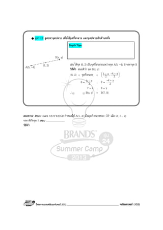 โครงการแบรนดซัมเมอรแคมป 2013_____________________________________ คณิตศาสตร (155)
สูตร1.3! สูตรหาจุดปลาย เมื่อใหจุดกึ่งกลาง และจุดปลายอีกดานหนึ่ง
เชน ใหจุด (6, 2) เปนจุดกึ่งกลางระหวางจุด A(5, -4), B จงหาจุด B
วิธีทํา สมมติวา จุด B(x, y)
(6, 2) = จุดกึ่งกลาง = 




 ++
2
y4,2
x5 -
6 = 2
x5 +
, 2 = 2
y4 +-
7 = x , 8 = y
∴ B(x, y) = B(7, 8)
NichTor-Pb3.1 (แนว PAT1’ธ.ค.54) กําหนดให A(1, 3) เปนจุดกึ่งกลางของ OP เมื่อ O(-1 , 2)
จงหาพิกัดจุด P ตอบ ..............................
วิธีทํา
A(5, -4) (6, 2)
B(x, y)
Sup’k Tips
 