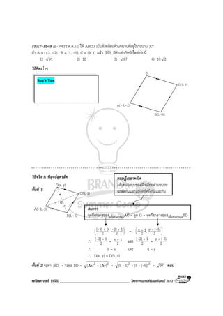 คณิตศาสตร (156)____________________________________ โครงการแบรนดซัมเมอรแคมป 2013
C(9, 1)
B(1,-5)
A(-3,-2)
D(x, y)
G
FPAT-Pb48 (B-PAT1’ต.ค.51) ให ABCD เปนสี่เหลี่ยมดานขนานที่อยูในระนาบ XY
ถา A = (–3, –2), B = (1, –5), C = (9, 1) แลว BD มีคาเทากับขอใดตอไปนี้
1) 91 2) 10 3) 97 4) 10 2
วิธีคิดเร็วๆ
วิธีจริง & พิสูจนสูตรลัด
ขั้นที่ 1
สมการ
จุดกึ่งกลางของเสนทแยงมุมAC = จุด G = จุดกึ่งกลางของเสนทแยงมุมBD





 ++
2
12][,2
93][ -- = 




 ++
2
5][y,2
1x -
∴ 2
93][ +- = 2
1x +
และ 2
12][ +- = 2
5][y -+
∴ 5 = x และ 4 = y
∴ D(x, y) = D(5, 4)
ขั้นที่ 2 จะหา BD = ระยะ BD = 22 y)(x)( ∆∆ + = 22 5])[(41)(5 --- + = 97 ตอบ
ทฤษฎีเรขาคณิต
เสนทแยงมุมของสี่เหลี่ยมดานขนาน
จะตัดกันและแบงครึ่งซึ่งกันและกัน
Sup’k Tips
C(9, 1)
D
B(1, -5)
A(-3,-2)
 