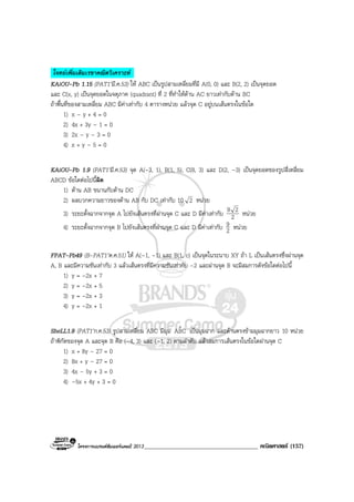 โครงการแบรนดซัมเมอรแคมป 2013_____________________________________ คณิตศาสตร (157)
โจทยเพิ่มเติมเรขาคณิตวิเคราะห .
KAiOU-Pb 1.15 (PAT1’มี.ค.53) ให ABC เปนรูปสามเหลี่ยมที่มี A(0, 0) และ B(2, 2) เปนจุดยอด
และ C(x, y) เปนจุดยอดในจตุภาค (quadrant) ที่ 2 ที่ทําใหดาน AC ยาวเทากับดาน BC
ถาพื้นที่ของสามเหลี่ยม ABC มีคาเทากับ 4 ตารางหนวย แลวจุด C อยูบนเสนตรงในขอใด
1) x – y + 4 = 0
2) 4x + 3y – 1 = 0
3) 2x – y – 3 = 0
4) x + y – 5 = 0
KAiOU-Pb 1.9 (PAT1’มี.ค.53) จุด A(-3, 1), B(1, 5), C(8, 3) และ D(2, –3) เปนจุดยอดของรูปสี่เหลี่ยม
ABCD ขอใดตอไปนี้ผิด
1) ดาน AB ขนานกับดาน DC
2) ผลบวกความยาวของดาน AB กับ DC เทากับ 10 2 หนวย
3) ระยะตั้งฉากจากจุด A ไปยังเสนตรงที่ผานจุด C และ D มีคาเทากับ 2
29 หนวย
4) ระยะตั้งฉากจากจุด B ไปยังเสนตรงที่ผานจุด C และ D มีคาเทากับ 2
9 หนวย
FPAT-Pb49 (B-PAT1’ต.ค.51) ให A(–1, –1) และ B(1, c) เปนจุดในระนาบ XY ถา L เปนเสนตรงซึ่งผานจุด
A, B และมีความชันเทากับ 3 แลวเสนตรงที่มีความชันเทากับ –2 และผานจุด B จะมีสมการดังขอใดตอไปนี้
1) y = –2x + 7
2) y = –2x + 5
3) y = –2x + 3
4) y = –2x + 1
SheLL1.9 (PAT1’ก.ค.53) รูปสามเหลี่ยม ABC มีมุม CBAˆ เปนมุมฉาก และดานตรงขามมุมฉากยาว 10 หนวย
ถาพิกัดของจุด A และจุด B คือ (–4, 3) และ (–1, 2) ตามลําดับ แลวสมการเสนตรงในขอใดผานจุด C
1) x + 8y – 27 = 0
2) 8x + y – 27 = 0
3) 4x – 5y + 3 = 0
4) –5x + 4y + 3 = 0
 