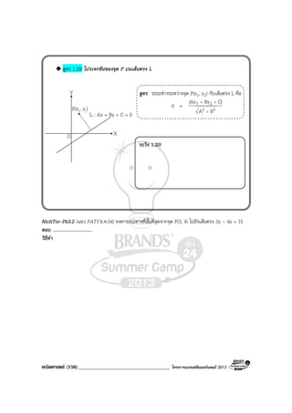 คณิตศาสตร (158)____________________________________ โครงการแบรนดซัมเมอรแคมป 2013
สูตร 1.20! โปรเจกชันของจุด P บนเสนตรง L
สูตร ระยะหางระหวางจุด P(x1, y1) กับเสนตรง L คือ
d = 22
21
BA
|CByAx|
+
++
ระวัง 1.20!
NichTor-Pb3.2 (แนว PAT1’ธ.ค.54) จงหาระยะทางที่สั้นที่สุดจากจุด P(3, 4) ไปยังเสนตรง 3y - 4x = 15
ตอบ .................................
วิธีทํา
Y
XO
L : Ax + By + C = 0
P(x1, y1)
 