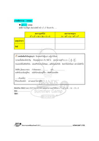 โครงการแบรนดซัมเมอรแคมป 2013_____________________________________ คณิตศาสตร (159)
ภาคตัดกรวย : วงกลม .
สูตร 2.1! วงกลม
ระวัง! กอนใชสูตร สัมประสิทธิ์ หนา x2, y2 ตองเทากับ ……
สมการรูปทั่วไป
x2 + y2 + Ax + By + C = 0
สมการมาตรฐาน
(x - h)2 + (y - k)2 = r2
จุดศูนยกลาง
รัศมี
NichTor-Pb3.3 (แนว PAT1’ธ.ค.54) จงหาจุดศูนยกลางและรัศมีของ x2 + y2 + 2x - 4y - 15 = 0
ตอบ...................................
วิธีทํา
เทคนิคลั่นลากับครูSup’k รองเพลงกับพี่Sup’k แลวจําไดเลย
วงกลมนั้นมีสองสิ่งสําคัญ คือจุดศูนยกลาง กับ รัศมี ไง ศูนยกลางอยูที่ (h, k) = 





2
B,2
A --
กอนเคยเชื่อในลิขิตฟาดิน ปลอยชีวิตไปตามโชคชะตา แตฝนไมเคยถึงฝง ผิดหวังในใจเรื่อยมา เพราะไมมีหัวใจ
รัศมีคือ รูดผลบวกของ กําลังสองของ.................... แลว...............................
จะดีหรือเลวมันอยูที่คน จะมีหรือจนมันอยูที่ใจ ดินฟาไมเคยลิขิต
.........ตัวเลขใดๆ ............................................
ชีวิตจะเปนเชนไร อยาเลยอยาไปถามฟา
 