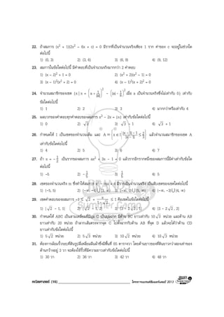 คณิตศาสตร (16)_____________________________________ โครงการแบรนดซัมเมอรแคมป 2013
22. ถาสมการ (x2 + 1)(2x2 – 6x + c) = 0 มีรากที่เปนจํานวนจริงเพียง 1 ราก คาของ c จะอยูในชวงใด
ตอไปนี้
1) (0, 3) 2) (3, 6) 3) (6, 9) 4) (9, 12)
23. สมการในขอใดตอไปนี้ มีคําตอบที่เปนจํานวนจริงมากกวา 2 คําตอบ
1) (x – 2)2 + 1 = 0 2) (x2 + 2)(x2 – 1) = 0
3) (x – 1)2(x2 + 2) = 0 4) (x – 1)2(x + 2)2 = 0
24. จํานวนสมาชิกของเซต {x | x =
2
|a|
1a 





+ -
2
a
1|a| 





- เมื่อ a เปนจํานวนจริงซึ่งไมเทากับ 0} เทากับ
ขอใดตอไปนี้
1) 1 2) 2 3) 3 4) มากกวาหรือเทากับ 4
25. ผลบวกของคําตอบทุกคําตอบของสมการ x3 - 2x = |x| เทากับขอใดตอไปนี้
1) 0 2) 3 3) 3 - 1 4) 3 + 1
26. กําหนดให I เปนเซตของจํานวนเต็ม และ 







≤∈= 3
2
|1x|
1|1x|IxA -
-- แลวจํานวนสมาชิกของเซต A
เทากับขอใดตอไปนี้
1) 4 2) 5 3) 6 4) 7
27. ถา x = - 2
1 เปนรากของสมการ ax2 + 3x - 1 = 0 แลวรากอีกรากหนึ่งของสมการนี้มีคาเทากับขอใด
ตอไปนี้
1) –5 2) - 5
1 3) 5
1 4) 5
28. เซตของจํานวนจริง m ซึ่งทําใหสมการ x2 - mx + 4 มีรากเปนจํานวนจริง เปนสับเซตของเซตใดตอไปนี้
1) (-5, 5) 2) (-∞, -4)U [3, ∞) 3) (-∞, 0)U [5, ∞) 4) (-∞, -3)U [4, ∞)
29. เซตคําตอบของอสมการ -1 ≤ 2 +
21
x
-
≤ 1 คือเซตในขอใดตอไปนี้
1) [ 2 - 1, 1] 2) [ 2 - 1, 2] 3) [3 - 2 2 , 1] 4) [3 - 2 2 , 2]
30. กําหนดให ABC เปนสามเหลี่ยมที่มีมุม C เปนมุมฉาก มีดาน BC ยาวเทากับ 10 3 หนวย และดาน AB
ยาวเทากับ 20 หนวย ถาลากเสนตรงจากจุด C ไปตั้งฉากกับดาน AB ที่จุด D แลวจะไดวาดาน CD
ยาวเทากับขอใดตอไปนี้
1) 5 2 หนวย 2) 5 3 หนวย 3) 10 2 หนวย 4) 10 3 หนวย
31. ตองการลอมรั้วรอบที่ดินรูปสี่เหลี่ยมผืนผาซึ่งมีพื้นที่ 65 ตารางวา โดยดานยาวของที่ดินยาวกวาสองเทาของ
ดานกวางอยู 3 วา จะตองใชรั้วที่มีความยาวเทากับขอใดตอไปนี้
1) 30 วา 2) 36 วา 3) 42 วา 4) 48 วา
 