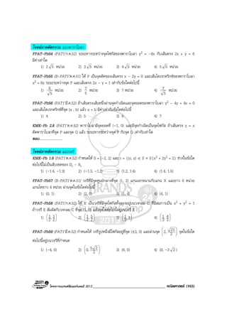 โครงการแบรนดซัมเมอรแคมป 2013_____________________________________ คณิตศาสตร (163)
โจทยภาคตัดกรวย แนวพาราโบลา
FPAT-Pb54 (PAT1’ก.ค.52) ระยะทางระหวางจุดโฟกัสของพาราโบลา y2 = –8x กับเสนตรง 2x + y = 6
มีคาเทาใด
1) 2 5 หนวย 2) 3 5 หนวย 3) 4 5 หนวย 4) 5 5 หนวย
FPAT-Pb55 (B-PAT1’ต.ค.51) ให P เปนจุดตัดของเสนตรง x – 2y = 0 และเสนไดเรกตริกซของพาราโบลา
x2 = 8y ระยะระหวางจุด P และเสนตรง 2x – y = 1 เทากับขอใดตอไปนี้
1)
5
6 หนวย 2)
5
7 หนวย 3) 7 หนวย 4)
5
7 หนวย
FPAT-Pb56 (PAT1’มี.ค.52) ถาเสนตรงเสนหนึ่งผานจุดกําเนิดและจุดยอดของพาราโบลา y2 – 4y + 4x = 0
และเสนไดเรกตริกซที่จุด (a , b) แลว a + b มีคาเทากับขอใดตอไปนี้
1) 4 2) 5 3) 6 4) 7
KMK-Pb 2.8 (PAT1’ต.ค.52) พาราโบลามีจุดยอดที่ (–1, 0) และมีจุดกําเนิดเปนจุดโฟกัส ถาเสนตรง y = x
ตัดพาราโบลาที่จุด P และจุด Q แลว ระยะทางระหวางจุด P กับจุด Q เทากับเทาใด
ตอบ...........................
โจทยภาคตัดกรวย แนววงรี
KMK-Pb 1.6 (PAT1’ต.ค.52) กําหนดให S = [–2, 2] และ r = {(x, y) ∈ S × S| x2 + 2y2 = 2} ชวงในขอใด
ตอไปนี้ไมเปนสับเซตของ Dr – Rr
1) (–1.4, –1.3) 2) (–1.3, –1.2) 3) (1.2, 1.4) 4) (1.4, 1.5)
FPAT-Pb57 (B-PAT1’ต.ค.51) วงรีที่มีจุดศูนยกลางที่จุด (1, 2) แกนเอกขนานกับแกน X และยาว 6 หนวย
แกนโทยาว 4 หนวย ผานจุดในขอใดตอไปนี้
1) (0, 1) 2) (2, 0) 3) (1, 4) 4) (4, 1)
FPAT-Pb58 (PAT1’ก.ค.52) ให E เปนวงรีที่มีจุดโฟกัสทั้งสองอยูบนวงกลม C ที่มีสมการเปน x2 + y2 = 1
ถาวงรี E สัมผัสกับวงกลม C ที่จุด (1, 0) แลวจุดใดตอไปนี้อยูบนวงรี E
1) 





2
1,2
1 2) 





2
5,2
1 3) 





1,3
1 4) 





3
4,3
1
FPAT-Pb59 (PAT1’มี.ค.52) กําหนดให วงรีรูปหนึ่งมีโฟกัสอยูที่จุด (±3, 0) และผานจุด 





2
212, จุดในขอใด
ตอไปนี้อยูบนวงรีที่กําหนด
1) (–4, 0) 2) 





2
250, 3) (6, 0) 4) (0, –3 2 )
 