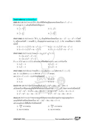 คณิตศาสตร (164)____________________________________ โครงการแบรนดซัมเมอรแคมป 2013
โจทยภาคตัดกรวย แนวไฮเพอรโบลา
KMK-Pb 1.10 (PAT1’ต.ค.52) ให E เปนวงรีที่มีโฟกัสอยูที่จุดยอดของไฮเพอรโบลา x2 – y2 = 1
ถา E ผานจุด (0, 1) แลวจุดในขอใดตอไปนี้อยูบน E
1) 





2
21,- 2) (1, 2 )
3) 





2
11,- 4) 





2
31,
FPAT-Pb62 (B-PAT1’ต.ค.51) ให F1, F2 เปนจุดโฟกัสของไฮเพอรโบลา 2(x – 1)2 – (y – 2)2 = 8 โดยที่
F2 อยูในควอดรันตที่ 1 วงกลมที่มี F2 เปนจุดศูนยกลางและผานจุด (2 3 , 3) คือ วงกลมที่มีสมการ ดังขอใด
ตอไปนี้
1) (x + (1 + 2 3 )2) = 4y – y2 + 2 2) (x – (1 + 2 3 ))2 = 4y – y2 + 2
3) (x + (1 + 2 3 ))2 = 4y – y2 – 2 4) (x – (1 + 2 3 ))2 = 4y – y2 – 2
FPAT-Pb63 (PAT1’ก.ค.52) กําหนด S = {(x, y)| x2 + y2 ≤ 17}
P = {(x, y)| x2 – y2 = 1}
Q = {(x, y)| y2 – x2 = 1}
ถา a ∈ SI P และ b ∈ SI Q แลวระยะทางที่นอยที่สุดระหวาง a และ b เทากับเทาใด
1) 3 2 – 4 2) 2 3 – 2
3) 3 2 – 2 4) 2 3 – 4
FPAT-Pb64 (PAT1’มี.ค.52) กําหนดให A = {a| เสนตรง y = ax ไมตัดกราฟ y2 = 1 + x2}
และ B = {b| เสนตรง y = x + b ตัดกราฟ y2 = 1 – x2 สองจุด}
เซต {d| d = c2, c ∈ B - A}เทากับชวงใดตอไปนี้
1) (0, 1) 2) (0, 2)
3) (1, 2) 4) (0, 4)
KAiOU-Pb 1.8 (PAT1’มี.ค.53) กําหนดใหวงรี 25x2 + 21y2 + 100x – 42y – 404 = 0
แลวไฮเพอรโบลาที่มีจุดยอดอยูที่จุดโฟกัสทั้งสองของวงรีและผานจุด (–3, 1 + 8 ) มีสมการตรงกับขอใดตอไปนี้
1) 5y2 – 4x2 – 10 8 y – 32x – 25 = 0 2) 3y2 – 2x2 – 6 8 y – 8x + 15 = 0
3) y2 – 4x2 – 2y – 16x – 19 = 0 4) y2 – 7x2 – 2y – 28x – 28 = 0
SheLL1.8 (PAT1’ก.ค.53) กําหนดวงกลมรูปหนึ่งมีจุดปลายของเสนผานศูนยกลางอยูบนจุดศูนยกลาง
และจุดโฟกัสดานหนึ่งของไฮเพอรโบลา 9x2 – 16y2 – 90x + 64y + 17 = 0
แลววงกลมดังกลาวนี้มีพื้นที่เทากับขอใดตอไปนี้
1) 4
25π ตารางหนวย 2) 2
25π ตารางหนวย
3) 4π ตารางหนวย 4) 5π ตารางหนวย
 