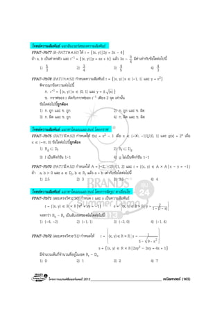 โครงการแบรนดซัมเมอรแคมป 2013_____________________________________ คณิตศาสตร (165)
โจทยความสัมพันธ แนวอินเวอรสของความสัมพันธ
FPAT-Pb77 (B-PAT1’ต.ค.51) ให r = {(x, y)| 2y = 3x – 4}
ถา a, b เปนคาคงตัว และ r-1 = {(x, y)| y = ax + b} แลว 3a – b
4
มีคาเทากับขอใดตอไปนี้
1) 3
5 2) 4
3 3) 5
4 4) 3
4
FPAT-Pb78 (PAT1’ก.ค.52) กําหนดความสัมพันธ r = {(x, y)| x ∈ [-1, 1] และ y = x2}
พิจารณาขอความตอไปนี้
ก. r-1 = {(x, y)| x ∈ [0, 1] และ y = ± |x| }
ข. กราฟของ r ตัดกับกราฟของ r-1 เพียง 2 จุด เทานั้น
ขอใดตอไปนี้ถูกตอง
1) ก. ถูก และ ข. ถูก 2) ก. ถูก และ ข. ผิด
3) ก. ผิด และ ข. ถูก 4) ก. ผิด และ ข. ผิด
โจทยความสัมพันธ แนวหาโดเมนและเรนจ โดยกราฟ
FPAT-Pb75 (PAT1’มี.ค.52) กําหนดให f(x) = x2 – 1 เมื่อ x ∈ (-∞, -1]U [0, 1] และ g(x) = 2x เมื่อ
x ∈ (-∞, 0] ขอใดตอไปนี้ถูกตอง
1) Rg ⊂ Df 2) Rf ⊂ Dg
3) f เปนฟงกชัน 1-1 4) g ไมเปนฟงกชัน 1-1
FPAT-Pb70 (PAT1’มี.ค.52) กําหนดให A = [–2, –1]U [1, 2] และ r = {(x, y) ∈ A × A | x – y = –1}
ถา a, b > 0 และ a ∈ Dr, b ∈ Rr แลว a + b เทากับขอใดตอไปนี้
1) 2.5 2) 3 3) 3.5 4) 4
โจทยความสัมพันธ แนวหาโดเมนและเรนจ โดยการจัดรูป หาเงื่อนไข
FPAT-Pb71 (สอบตรงวิศวะ’50) กําหนด r และ s เปนความสัมพันธ
r = {(x, y) ∈ R × R| x2 + xy = –1} s =






=×∈ |x3|1
2yRRy)(x, --
จงหาวา Rs – Rr เปนสับเซตของขอใดตอไปนี้
1) (–4, –2) 2) (–1, 1) 3) (–2, 0) 4) (–1, 4)
FPAT-Pb72 (สอบตรงวิศวะ’51) กําหนดให r =










=×∈
2x95
1yRRy)(x,
--
s = {(x, y) ∈ R × R| 2xy2 – 3xy = 4x + 1}
มีจํานวนเต็มกี่จํานวนที่อยูในเซต Rr – Ds
1) 0 2) 1 3) 2 4) 7
 