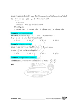 คณิตศาสตร (166)____________________________________ โครงการแบรนดซัมเมอรแคมป 2013
KAiOU-Pb 1.6 (PAT1’มี.ค.53) ให f และ g เปนฟงกชันจากเซตของจํานวนจริงไปยังเซตของจํานวนจริง โดยที่
f(x) =
4x
1x
2 -
- และ g(x) = f(x) – 1x - จงพิจารณาขอความตอไปนี้
ก. Dg = (2, ∞)
ข. คาของ x > 0 ที่ทําให g(x) = 0 มีเพียง 1 คาเทานั้น
ขอใดตอไปนี้ถูกตอง
1) ก. ถูก และ ข. ถูก 2) ก. ถูก และ ข. ผิด 3) ก. ผิด และ ข. ถูก 4) ก. ผิด และ ข. ผิด
โจทยฟงกชัน แนวคํานวณฟงกชันธรรมดา
FPAT-Pb65 (PAT1’ก.ค.52) ให g(x) = x2 + x + 1 และ r, s เปนคาคงตัว ซึ่ง s ≠ 0
ถา g(r + s) = g(r – s) แลว r2 เปนสมาชิกของชวงใดตอไปนี้
1) (0, 0.5) 2) (0.5, 1) 3) (1, 1.5) 4) (1.5, 2)
โจทยฟงกชัน แนวจัดรูปฟงกชันธรรมดา
KAiOU-Pb 1.13 (PAT1’มี.ค.53) กําหนดให f 





1x
x
- = x
1 เมื่อ x ≠ 0 และ x ≠ 1
ถา 0 < θ < 2
π แลว f(sec2 θ) เทากับขอใดตอไปนี้
1) sin2 θ 2) cos2 θ 3) tan2 θ 4) cot2 θ
โจทยฟงกชัน แนวจัดรูปฟงกชันอินเวอรสธรรมดา
AVATAR-Pb 6.1 (แนวสอบตรงแพทย กสพท’53) จงหา f-1(x) เมื่อ f(x) = xx
xx
1010
1010
-
--
+
ตอบ...........................
 