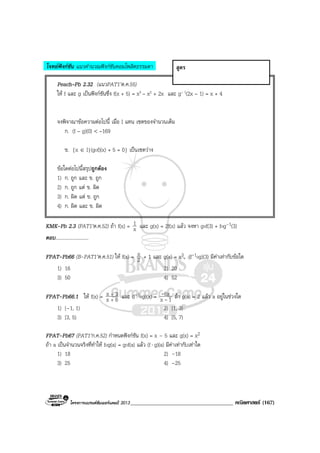 โครงการแบรนดซัมเมอรแคมป 2013_____________________________________ คณิตศาสตร (167)
โจทยฟงกชัน แนวคํานวณฟงกชันคอมโพสิตธรรมดา
Peach–Pb 2.32 (แนวPAT1’ต.ค.55)
ให f และ g เปนฟงกชันซึ่ง f(x + 5) = x3 – x2 + 2x และ g– 1(2x – 1) = x + 4
จงพิจาณาขอความตอไปนี้ เมื่อ I แทน เซตของจํานวนเต็ม
ก. (f – g)(0) < –169
ข. {x ∈ I|(gof)(x) + 5 = 0} เปนเซตวาง
ขอใดตอไปนี้สรุปถูกตอง
1) ก. ถูก และ ข. ถูก
2) ก. ถูก แต ข. ผิด
3) ก. ผิด แต ข. ถูก
4) ก. ผิด และ ข. ผิด
KMK-Pb 2.3 (PAT1’ต.ค.52) ถา f(x) = x
1 และ g(x) = 2f(x) แลว จงหา gof(3) + fog–1(3)
ตอบ...........................
FPAT-Pb66 (B-PAT1’ต.ค.51) ให f(x) = 2
x + 1 และ g(x) = x3, (f-1og)(3) มีคาเทากับขอใด
1) 16 2) 20
3) 50 4) 52
FPAT-Pb66.1 ให f(x) = 6x
3x
+
+
และ (f-1og)(x) = 1x
6x
-
- ถา g(a) = 2 แลว a อยูในชวงใด
1) [–1, 1) 2) [1, 3)
3) [3, 5) 4) [5, 7)
FPAT-Pb67 (PAT1’ก.ค.52) กําหนดฟงกชัน f(x) = x – 5 และ g(x) = x2
ถา a เปนจํานวนจริงที่ทําให fog(a) = gof(a) แลว (f⋅ g)(a) มีคาเทากับเทาใด
1) 18 2) –18
3) 25 4) –25
สูตร
 