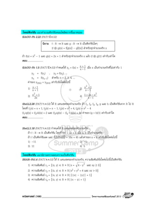 คณิตศาสตร (168)____________________________________ โครงการแบรนดซัมเมอรแคมป 2013
โจทยฟงกชัน แนวคํานวณฟงกชันคอมโพสิตยากขึ้นมาหนอย
KAiOU-Pb 2.22 (PAT1’มี.ค.53)
นิยาม f : R → R และ g : R → R เปนฟงกชันใดๆ
(f ⊗ g)(x) = f(g(x)) – g(f(x)) สําหรับทุกจํานวนจริง x
ถา f(x) = x2 – 1 และ g(x) = 2x + 1 สําหรับทุกจํานวนจริง x แลว (f ⊗ g)(1) เทากับเทาใด
ตอบ...........................
KAiOU-Pb 1.5 (PAT1’มี.ค.53) กําหนดให y1 = f(x) = 1x
1x
-
+
เมื่อ x เปนจํานวนจริงที่ไมเทากับ 1
y2 = f(y1) , y3 = f(y2), ...
yn = f(yn–1) สําหรับ n = 2, 3, 4, ...
คาของ y2553 + y2010 เทากับขอใดตอไปนี้
1) 1x
1x
+
- 2) 1x
1x2
-
+
3) 2x
1x2 +
4) 1x
x2x1 2
-
-+
SheLL2.28 (PAT1’ก.ค.53) ให R แทนเซตของจํานวนจริง ถา f1, f2, f3, f4, g และ h เปนฟงกชันจาก R ไป R
โดยที่ f1(x) = x + 1, f2(x) = x – 1, f3(x) = x2 + 4, f4(x) = x2 – 4
(f1og)(x) + (f2oh)(x) = 2 และ (f3og)(x) – (f4 ๐ h)(x) = 4x คาของ (g ๐ h)(1) เทากับเทาใด
ตอบ...........................
SheLL1.18 (PAT1’ก.ค.53) กําหนดให R แทนเซตของจํานวนจริง
ถา f : R → R เปนฟงกชัน โดยที่ f(x) = ax + b เมื่อ a, b เปนจํานวนจริง
ถา f เปนฟงกชันลด และ f(f(f(f(x))))= 16x + 45 แลวคาของ a + b เทากับขอใดตอไปนี้
1) –11 2) –5
3) 11 4) 5
โจทยฟงกชัน แนวนิยามตรวจสอบความเปนฟงกชัน
BRAN-Pb1.4 (PAT1’ต.ค.53) ให R แทนเซตของจํานวนจริง, ความสัมพันธขอใดตอไปนี้เปนฟงกชัน
1) ความสัมพันธ r1 = {(x, y) ∈ R × R| x = 2y4 - และ xy ≥ 0}
2) ความสัมพันธ r2 = {(x, y) ∈ R × R| x2 + y2 = 4 และ xy > 0}
3) ความสัมพันธ r3 = {(x, y) ∈ R × R| ||x| – |y|| = 1}
4) ความสัมพันธ r4 = {(x, y) ∈ R × R| |x – y| = 1}
 