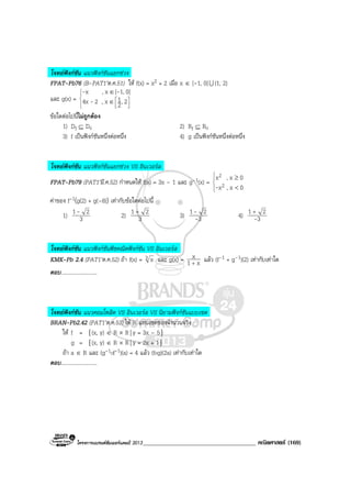 โครงการแบรนดซัมเมอรแคมป 2013_____________________________________ คณิตศาสตร (169)
โจทยฟงกชัน แนวฟงกชันแยกชวง
FPAT-Pb76 (B-PAT1’ต.ค.51) ให f(x) = x2 + 2 เมื่อ x ∈ [-1, 0]U (1, 2)
และ g(x) =







∈
∈
2,2
1x,24x
0]1,[x,x
-
--
ขอใดตอไปนี้ไมถูกตอง
1) Df ⊆ Dg 2) Rf ⊆ Rg
3) f เปนฟงกชันหนึ่งตอหนึ่ง 4) g เปนฟงกชันหนึ่งตอหนึ่ง
โจทยฟงกชัน แนวฟงกชันแยกชวง VS อินเวอรส
FPAT-Pb79 (PAT1’มี.ค.52) กําหนดให f(x) = 3x – 1 และ g–1(x) =




<
≥
0x,x
0x,x
2
2
-
คาของ f-1(g(2) + g(–8)) เทากับขอใดตอไปนี้
1) 3
21- 2) 3
21 +
3) 3
21
-
- 4) 3
21
-
+
โจทยฟงกชัน แนวฟงกชันพีชคณิตฟงกชัน VS อินเวอรส
KMK-Pb 2.4 (PAT1’ต.ค.52) ถา f(x) = 3 x และ g(x) = x1
x
+
แลว (f–1 + g–1)(2) เทากับเทาใด
ตอบ...........................
โจทยฟงกชัน แนวคอมโพสิต VS อินเวอรส VS นิยามฟงกชันแบบเซต
BRAN-Pb2.42 (PAT1’ต.ค.53) ให R แทนเซตของจํานวนจริง
ให f = {(x, y) ∈ R × R| y = 3x – 5}
g = {(x, y) ∈ R × R| y = 2x + 1}
ถา a ∈ R และ (g-1of-1)(a) = 4 แลว (fog)(2a) เทากับเทาใด
ตอบ...........................
 