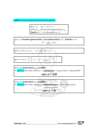 คณิตศาสตร (170)____________________________________ โครงการแบรนดซัมเมอรแคมป 2013
เมทริกซ : อินเวอรสการคูณของเมทริกซ (ตัวผกผันของเมทริกซ)
นิยาม 1.1!! AA-1 = A-1A = I
เมทริกซ Bn×n เปน อินเวอรสการคูณของเมทริกซ An×n
ก็ตอเมื่อ AB = I = BA เขียนแทนดวย B = A-1
สูตร 1.2 !! ตัวผกผันการคูณของเมทริกซ A, อินเวอรสของเมทริกซ A, A-1 สําหรับมิติ n × n
A-1 = Adet
1 ⋅ adj A
สูตร 1.3 !! ถา A = [ก] → ∴ A-1 = 



ก
1 เมื่อ ก ≠ 0
สูตร 1.4 !! ถา A = 





dc
ba
→ ∴ A-1 = Adet
1 





ac
bd
-
-
นิยาม 1.6!! สําหรับเมทริกซ An×n ขนาดมิติใดๆ
ถา det A = 0 แลว จะเรียก เมทริกซ A วา “เมทริกซเอกฐาน”, “Singular Matrix”, “ซิงกูลารเมทริกซ”
จะหา A-1 ไมได
นิยาม 1.7!! สําหรับเมทริกซ An×n ขนาดมิติใดๆ
ถา det A ≠ 0 แลว จะเรียก เมทริกซ A วา “ไมใชเมทริกซเอกฐาน” , “Non-singular Matrix”
“นอนซิงกูลารเมทริกซ”
จะหา A-1 ได
 