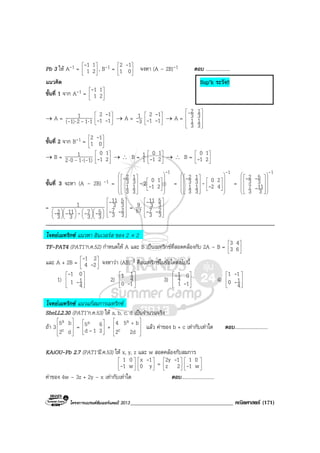โครงการแบรนดซัมเมอรแคมป 2013_____________________________________ คณิตศาสตร (171)
Pb 3 ให A-1 = 





21
11-
, B-1 = 





01
12 -
จงหา (A – 2B)-1 ตอบ ....................
แนวคิด
ขั้นที่ 1 จาก A-1 = 





21
11-
→ A = 1121)(
1
⋅⋅ -- 





11
12
--
-
→ A = 3
1
- 





11
12
--
-
→ A =










3
1
3
1
3
1
3
2-
ขั้นที่ 2 จาก B-1 = 





01
12 -
→ B = 1)(102
1
-- ⋅⋅ 





21
10
- → ∴ B = 1
1 





21
10
- → ∴ B = 





21
10
-
ขั้นที่ 3 จะหา (A – 2B) -1 =
1
21
102
3
1
3
1
3
1
3
2
-
--
-




























=
1
42
20
3
1
3
1
3
1
3
2
-
--
-




























=
1
3
11
3
7
3
5
3
2
-
-
--






















=
























3
5
3
7
3
11
3
2
1
----- 









3
2
3
7
3
5
3
11
--
-
= 57
9










3
2
3
7
3
5
3
11
--
-
โจทยเมทริกซ แนวหา อินเวอรส ของ 2 × 2
TF-PAT4 (PAT1’ก.ค.52) กําหนดให A และ B เปนเมทริกซที่สอดคลองกับ 2A – B = 





63
43
และ A + 2B = 





24
21
-
-
จงหาวา (AB)-1 คือเมทริกซในขอใดตอไปนี้
1) 







4
11
01
-
-
2) 







10
4
11
-
3) 







11
04
1
-
-
4) 







4
10
11
-
-
โจทยเมทริกซ แนวแกสมการเมทริกซ
SheLL2.30 (PAT1’ก.ค.53) ให a, b, c, d เปนจํานวนจริง
ถา 3 







d2
b5
c
a
= 







31d
65a
- + 







+
2d2
b54
c
a
แลว คาของ b + c เทากับเทาใด ตอบ...........................
KAiOU-Pb 2.7 (PAT1’มี.ค.53) ให x, y, z และ w สอดคลองกับสมการ






w1
01
- 





y0
1x -
= 





2z
12y -






w1
01
-
คาของ 4w – 3z + 2y – x เทากับเทาใด ตอบ...........................
Sup’k ระวัง!!
 