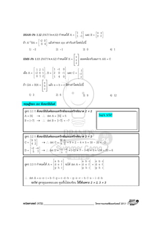 คณิตศาสตร (172)____________________________________ โครงการแบรนดซัมเมอรแคมป 2013
BRAN-Pb 1.12 (PAT1’ต.ค.53) กําหนดให A = 





11
11
- และ B = 





zy
x y
ถา A-1BA = 





40
02-
แลวคาของ xyz เทากับเทาใดตอไปนี้
1) –3 2) –1 3) 0 4) 1
KMK-Pb 1.11 (PAT1’ต.ค.52) กําหนดให X =
 
 
  
x
y
z
สอดคลองกับสมการ AX = C
เมื่อ A =










210
102
121
- , B =










041
102
011
-
-
และ C =










3
2
2
-
ถา (2A + B)X =
 
 
  
a
b
c
แลว a + b + c มีคาเทาใดตอไปนี้
1) 3 2) 6 3) 9 4) 12
ทฤษฎีของ det ดีเทอรมินันต
สูตร 3.1 !! ดีเทอรมินันตของเมทริกซของเมทริกซขนาด 2 × 2
A = [5] → ∴ det A = [5] = 5
B = [–7] → ∴ det B = 7][- = –7
สูตร 3.2 !! ดีเทอรมินันตของเมทริกซของเมทริกซขนาด 2 × 2
C = 





24
59
→ ∴ det C = 24
59
= 9 × 2 – 4 × 5 = 18 – 20 = –2
D = 





75
42 --
→ ∴ det D =
75
42 -- = (-2) × 7 – (–4) × 5 = –14 + 20 = 6
สูตร 3.3 !! กําหนดให A =










ihg
fed
cba
จะได det A =
ihg
fed
cba
=
ihg
fed
cba
∴ det A = a⋅ e⋅ i + b⋅ f⋅ g + c⋅ d⋅ h – g⋅ e⋅ c – h⋅ f⋅ a – i⋅ d⋅ b
ระวัง! สูตรคูณลงตอบเลย คูณขึ้นใสลบซอน ใชไดเฉพาะ 2 × 2, 3 × 3
Sup’k ระวัง!!
 