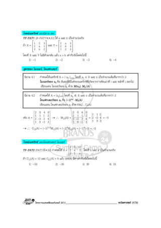 โครงการแบรนดซัมเมอรแคมป 2013_____________________________________ คณิตศาสตร (173)
โจทยเมทริกซ แนวนิยาม det
TF-PAT1 (B-PAT1’ต.ค.51) ให a และ b เปนจํานวนจริง
ถา X =
 
 
  
1 2 3
2 a 1
3 b 2
และ Y =
 
 
  
2 a 3
2 b 3
1 2 3
โดยที่ X และ Y ไมมีตัวผกผัน แลว a + b เทากับขอใดตอไปนี้
1) –1 2) –2 3) –3 4) –4
สูตรของ ไมเนอร, โคแฟกเตอร
นิยาม 4.1 กําหนดใหเมทริกซ A = [ aij ]n×n โดยที่ aij ∈ R และ n เปนจํานวนเต็มที่มากกวา 2
ไมเนอรของ aij คือ ดีเทอรมินันตของเมทริกซที่เกิดจากการตัดแถวที่ i และ หลักที่ j ออกไป
เขียนแทน ไมเนอรของ aij ดวย M(aij), Mij (A)
นิยาม 4.2 กําหนดให A = [aij]n×n โดยที่ aij ∈ R และ n เปนจํานวนเต็มที่มากกวา 2
โคแฟกเตอรของ aij คือ (-1)i+j ⋅ Mij(A)
เขียนแทน โคแฟกเตอรของ aij ดวย C(aij) , Cij(A)
เชน A =












3101
4232
2111
0402
-
- → ∴ M13(A) =
3101
4232
2111
0402
-
- =
301
432
211
- = –5
→ ∴ C13(A) = (–1)1+3M13(A) = (–1)4M13(A) = (–1)4(-5) = –5
โจทยเมทริกซ แนวโคแฟกเตอร ไมเนอร
TF-PAT2 (PAT1’มี.ค.52) กําหนดให A =










y12
2x2
121 -
โดยที่ x และ y เปนจํานวนจริง
ถา C11(A) = 13 และ C21(A) = 9 แลว det(A) มีคาเทากับขอใดตอไปนี้
1) –33 2) –30 3) 30 4) 33
 