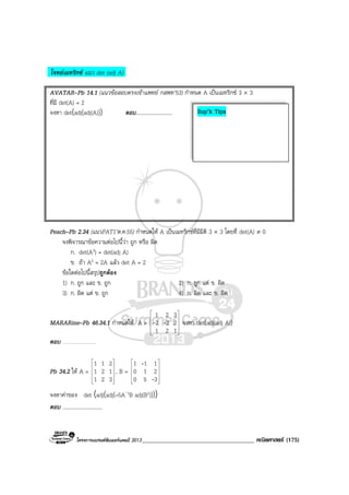 โครงการแบรนดซัมเมอรแคมป 2013_____________________________________ คณิตศาสตร (175)
โจทยเมทริกซ แนว det (adj A)
AVATAR-Pb 14.1 (แนวขอสอบตรงเขาแพทย กสพท’53) กําหนด A เปนเมทริกซ 3 × 3
ที่มี det(A) = 2
จงหา det(adj(adj(A))) ตอบ...........................
Peach–Pb 2.34 (แนวPAT1’ต.ค.55) กําหนดให A เปนเมทริกซที่มีมิติ 3 × 3 โดยที่ det(A) ≠ 0
จงพิจารณาขอความตอไปนี้วา ถูก หรือ ผิด
ก. det(A3) = det(adj A)
ข. ถา A2 = 2A แลว det A = 2
ขอใดตอไปนี้สรุปถูกตอง
1) ก. ถูก และ ข. ถูก 2) ก. ถูก แต ข. ผิด
3) ก. ผิด แต ข. ถูก 4) ก. ผิด และ ข. ผิด
MARARine–Pb 46.34.1 กําหนดให A =










121
232
321
-- จงหา det(adj(adj A))
ตอบ …………………
Pb 34.2 ให A =










321
121
211
, B =










350
210
111
-
-
จงหาคาของ det (adj(adj(–5A-1B adj(B2))))
ตอบ ..............................
Sup’k Tips
 