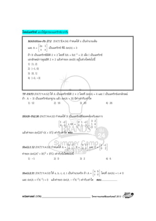 คณิตศาสตร (176)____________________________________ โครงการแบรนดซัมเมอรแคมป 2013
โจทยเมทริกซ แนวใชสูตรของเมทริกซบวกกัน
MARARine–Pb 27.2 (PAT1’มี.ค.54) กําหนดให x เปนจํานวนเต็ม
และ A = 







xx
12x เปนเมทริกซ ที่มี det(A) = 3
ถา B เปนเมทริกซมีมิติ 2 × 2 โดยที่ BA + BA-1 = 2I เมื่อ I เปนเมทริกซ
เอกลักษณการคูณมิติ 2 × 2 แลวคาของ det(B) อยูในชวงใดตอไปนี้
1) [1, 2]
2) [-1, 0]
3) [0, 1]
4) [-2, -3]
TF-PAT3 (PAT1’ก.ค.52) ให A เปนเมทริกซมิติ 2 × 2 โดยที่ det(A) = 4 และ I เปนเมทริกซเอกลักษณ
ถา A – 3I เปนเมทริกซเอกฐาน แลว det(A + 3I) มีคาเทากับเทาใด
1) 12 2) 16 3) 20 4) 26
BRAN-Pb2.36 (PAT1’ต.ค.53) กําหนดให X เปนเมทริกซที่สอดคลองกับสมการ






34
21 -
+ 4X = 





310
212 -










13
41
23
-
แลวคาของ det(2Xt⋅(X + Xt)) เทากับเทาใด ตอบ...........................
SheLL1.12 (PAT1’ก.ค.53) กําหนดให A = 





10
10
, B = 





00
11
และ C = 





20
11 -
คาของ det(2At + BC2 + BtC) เทากับขอใดตอไปนี้
1) –1 2) 0 3) 2 4) 6
SheLL2.31 (PAT1’ก.ค.53) ให a, b, c, d, t เปนจํานวนจริง ถา A = 





dc
ba
โดยที่ det(A) = t ≠ 0
และ det(A + t2A-1) = 0 แลวคาของ det(A – t2A-1) เทากับเทาใด ตอบ...........................
 