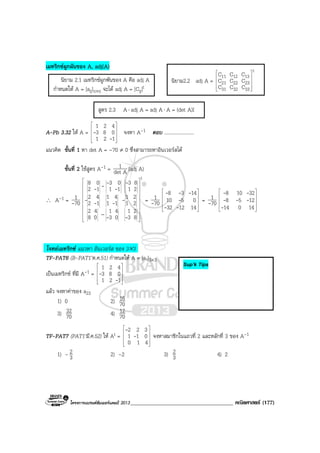 โครงการแบรนดซัมเมอรแคมป 2013_____________________________________ คณิตศาสตร (177)
เมทริกซผูกผันของ A, adj(A)
นิยาม 2.1 เมทริกซผูกพันของ A คือ adj A
กําหนดให A = [aij]n×n จะได adj A = [Cij]t
A-Pb 3.32 ให A =










121
083
421
-
- จงหา A-1 ตอบ ........................
แนวคิด ขั้นที่ 1 หา det A = –70 ≠ 0 ซึ่งสามารถหาอินเวอรสได
ขั้นที่ 2 ใชสูตร A-1 = Adet
1 (adj A)
∴ A-1 = 70
1
-
t
83
21
03
41
08
42
21
21
11
41
12
42
21
83
11
03
12
08




















--
----
-
-
---
= 70
1
- 









141232
0510
1438
--
-
---
= 70
1
- 









14014
1258
32108
-
---
--
โจทยเมทริกซ แนวหา อินเวอรส ของ 3×3
TF-PAT6 (B-PAT1’ต.ค.51) กําหนดให A = [aij]3×3
เปนเมทริกซ ที่มี A-1 =










121
083
421
-
-
แลว จงหาคาของ a23
1) 0 2) 70
16
3) 70
32 4) 70
12
TF-PAT7 (PAT1’มี.ค.52) ให At =










410
011
322
-
-
จงหาสมาชิกในแถวที่ 2 และหลักที่ 3 ของ A-1
1) – 3
2 2) –2 3) 3
2 4) 2
สูตร 2.3 A⋅ adj A = adj A⋅ A = (det A)I
นิยาม2.2 adj A =
t
333231
232221
131211
CCC
CCC
CCC










–
Sup’k Tips
 