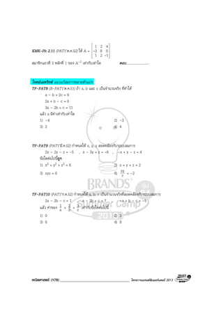 คณิตศาสตร (178)____________________________________ โครงการแบรนดซัมเมอรแคมป 2013
KMK-Pb 2.11 (PAT1’ต.ค.52) ให A =










121
083
421
-
-
สมาชิกแถวที่ 3 หลักที่ 1 ของ A-1 เทากับเทาใด ตอบ...........................
โจทยเมทริกซ แนวแกสมการหลายตัวแปร
TF-PAT8 (B-PAT1’ต.ค.51) ถา a, b และ c เปนจํานวนจริง ที่ทําให
a – b + 2c = 9
2a + b – c = 0
3a – 2b + c = 11
แลว a มีคาเทากับเทาใด
1) –4 2) –2
3) 2 4) 4
TF-PAT9 (PAT1’มี.ค.52) กําหนดให x, y, z สอดคลองกับระบบสมการ
2x – 2y – z = –5 , x – 3y + z = -6 , –x + y – z = 4
ขอใดตอไปนี้ถูก
1) x2 + y2 + z2 = 6 2) x + y + z = 2
3) xyz = 6 4) z
xy = –2
TF-PAT10 (PAT1’ก.ค.52) กําหนดให a, b, c เปนจํานวนจริงที่สอดคลองกับระบบสมการ
2a – 2b – c = 1 , a – 3b + c = 7 , –a + b – c = –5
แลว คาของ a
1 + b
2 + c
3 เทากับขอใดตอไปนี้
1) 0 2) 3
3) 6 4) 9
 