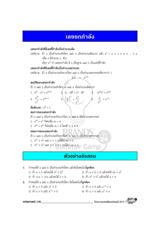 คณิตศาสตร (18)_____________________________________ โครงการแบรนดซัมเมอรแคมป 2013
เลขยกกําลัง
เลขยกกําลังที่มีเลขชี้กําลังเปนจํานวนเต็ม
บทนิยาม ถา a เปนจํานวนจริงใดๆ และ n เปนจํานวนเต็มบวก แลว an = a × a × a × ... × a
(เมื่อ a มีจํานวน n ตัว)
เรียก an วา เลขยกกําลัง มี a เปนฐาน และ n เปนเลขชี้กําลัง
เลขยกกําลังที่มีเลขชี้กําลังเปนจํานวนตรรกยะ
บทนิยาม ถา a เปนจํานวนจริงบวกใดๆ และ n เปนจํานวนตรรกยะที่มากกวา 1
n a = a1/n
สมบัติของเลขยกกําลัง
ถา x และ y เปนจํานวนจริงใดๆ m และ n เปนจํานวนเต็มบวก
1. xm ⋅ xn = xm+n 2. (x ⋅ y)n = xn ⋅ yn 3. (xm)n = xmn
4. n
m
x
x = xm-n 5.
n
y
x





= n
n
y
x 6. nx
1 = x-n
ขอสังเกต : x0 = 1
สมการของเลขยกกําลัง
ถา x และ y เปนจํานวนจริงบวกใดๆ m และ n เปนจํานวนตรรกยะ
1. xm = xn ก็ตอเมื่อ m = n
2. xm = ym ก็ตอเมื่อ m = 0 โดยที่ x, y ≠ 0
อสมการของเลขยกกําลัง
ถา x และ y เปนจํานวนจริงบวกใดๆ m และ n เปนจํานวนตรรกยะ
1. xm < xn และ x > 1 จะไดวา m < n
2. xm < xn และ 0 < x < 1 จะไดวา m > n
ตัวอยางขอสอบ
1. กําหนดให a และ b เปนจํานวนจริงใดๆ แลวขอใดตอไปนี้ถูกตอง
1) ถา a < b แลวจะได a2 < b2 2) ถา a < b < 0 แลวจะได ab < a2
3) ถา |a| < |b| แลวจะได a < b 4) ถา a2 < b2 แลวจะได a < b
2. กําหนดให a และ x เปนจํานวนจริงใดๆ ขอใดตอไปนี้ถูกตอง
1) ถา a < 0 แลว ax < 0 2) ถา a < 0 แลว a-x < a
3) ถา a > 0 แลว a-x > 0 4) ถา a > 0 แลว ax > a
 