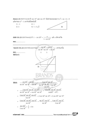 คณิตศาสตร (180)____________________________________ โครงการแบรนดซัมเมอรแคมป 2013
ลัด
SheLL1.13 (PAT1’ก.ค.53) ถา sin 15° และ cos 15° เปนคําตอบของสมการ x2 + ax + b = 0
แลวคาของ a4 – b เทากับขอใดตอไปนี้
1) -1 2) 1
3) 2 4) 1 + 3 2
KMK-Pb 2.5 (PAT1’ต.ค.52) ถา 1 – cot 20° = o25cot1
x
-
แลว x มีคาเทาใด
ตอบ...........................
*KAiOU-Pb 2.5 (PAT1’มี.ค.53) คาของ ooo
oo
36cos18tan36sin
72cos36cos
+
- เทากับเทาใด
ตอบ...........................
วิธีเร็วกวา
ลัด
วิธีจริง ooo
oo
36cos18tan36sin
72cos36cos
+
- =
o
o
oo
oo
36cos
18cos
18sin36sin
18sin54sin2
-
= oooo
ooo
18cos36cos18sin36sin
18cos18sin54sin2
+
=
)18cos(36
18cos18sin54sin2
oo
ooo
-
= o
ooo
18cos
18cos18sin54sin2 = 2 sin 54° sin 18° = 2 cos 36° cos 72°
= o
ooo
36sin
72cos36cos36sin2 = o
oo
36sin
72cos72sin = o
oo
36sin2
72cos72sin2
= o
o
36sin2
144sin = 2
1 = 0.5
 
