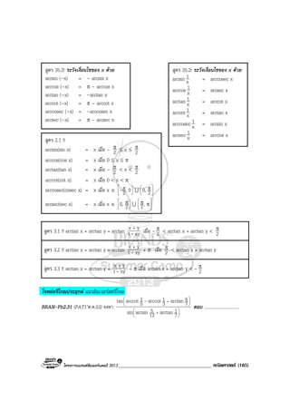 โครงการแบรนดซัมเมอรแคมป 2013_____________________________________ คณิตศาสตร (185)
สูตร 3.1 !! arctan x + arctan y = arctan xy1
yx
-
+
เมื่อ - 2
π < arctan x + arctan y < 2
π
สูตร 3.2 !! arctan x + arctan y = arctan xy1
yx
-
+
+ π เมื่อ 2
π < arctan x + arctan y
สูตร 3.3 !! arctan x + arctan y = xy1
yx
-
+
– π เมื่อ arctan x + arctan y < - 2
π
โจทยตรีโกณประยุกต แนวอินเวอรสตรีโกณ
BRAN-Pb2.31 (PAT1’ต.ค.53) จงหา






+






+
7
1arctan13
5arcsinsin
7
6arctan3
1arccot5
1arccottan -
ตอบ ...............................
สูตร 35.2! ระวังเงื่อนไขของ x ดวย
arcsin (–x) = – arcsin x
arccos (–x) = π – arccos x
arctan (–x) = –arctan x
arccot (–x) = π – arccot x
arccosec (–x) = –arccosec x
arcsec (–x) = π – arcsec x
สูตร 35.2! ระวังเงื่อนไขของ x ดวย
arcsin x
1 = arccosec x
arccos x
1 = arcsec x
arctan x
1 = arccot x
arccot x
1 = arctan x
arccosec x
1 = arcsin x
arcsec x
1 = arccos x
สูตร 2.1 !!
arcsin(sin x) = x เมื่อ – 2
π ≤ x ≤ 2
π
arccos(cos x) = x เมื่อ 0 ≤ x ≤ π
arctan(tan x) = x เมื่อ – 2
π < x < 2
π
arccot(cot x) = x เมื่อ 0 < x < π
arccosec(cosec x) = x เมื่อ x ∈ 



 π 0,2- U 



 π
20,
arcsec(sec x) = x เมื่อ x ∈ 



 π
20, U 






ππ,2
 