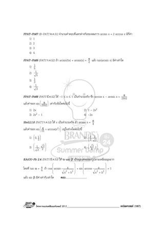 โครงการแบรนดซัมเมอรแคมป 2013_____________________________________ คณิตศาสตร (187)
FPAT-Pb87 (B-PAT1’ต.ค.51) จํานวนคําตอบที่แตกตางกันของสมการ arcsin x = 2 arccos x มีกี่คา
1) 1
2) 2
3) 3
4) 4
FPAT-Pb89 (PAT1’ก.ค.52) ถา arcsin(5x) + arcsin(x) = 2
π แลว tan(arcsin x) มีคาเทาใด
1) 5
1
2)
5
1
3) 3
1
4)
3
1
FPAT-Pb88 (PAT1’มี.ค.52) ให –1 ≤ x ≤ 1 เปนจํานวนจริง ซึ่ง arccos x – arcsin x = 2552
π
แลวคาของ sin 




 π
2552 เทากับขอใดตอไปนี้
1) 2x 2) 1 – 2x2
3) 2x2 – 1 4) –2x
SheLL1.6 (PAT1’ก.ค.53) ให x เปนจํานวนจริง ถา arcsin x = 4
π
แลวคาของ sin 





+π )arccos(x15
2 อยูในชวงใดตอไปนี้
1) 





2
10, 2) 







2
1,2
1
3) 







2
3,
2
1 4) 





1,2
3
KAiOU-Pb 2.4 (PAT1’มี.ค.53) ให α และ β เปนมุมแหลมของรูปสามเหลี่ยมมุมฉาก
โดยที่ tan α = b
a ถา cos










+
22 ba
aarcsin + sin










+
22 ba
aarccos = 1
แลว sin β มีคาเทากับเทาใด ตอบ..................................
 