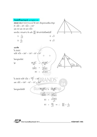 โครงการแบรนดซัมเมอรแคมป 2013_____________________________________ คณิตศาสตร (189)
A
B CD E
A
B CD E
30°
45° 45°
120° 15°
โจทยตรีโกณประยุกต แนวกฎของ sin
BRAN-Pb1.7 (PAT1’ต.ค.53) ให ABC เปนรูปสามเหลี่ยม ดังรูป
ถา CBAˆ = 30°, CABˆ = 135°
และ AD และ AE แบง CABˆ
ออกเปน 3 สวนเทาๆ กัน แลว BC
EC มีคาเทากับขอใดตอไปนี้
1)
3
1 2) 3
3)
2
1 4) 2
แนวคิด
ใน ∆ABC
จะได BCAˆ = 180° – 135° – 30° = 15°
โดยกฎของไซน
ได AC
30sin o
= CB
135sin o
2(AC)
1 =
(BC)2
1
BC = 2 (AC)
ใน ∆ACE จะได EACˆ = 3
135o
= 45°
และ CEAˆ = 180° – 45° – 15° = 120°
โดยกฎของไซนได AC
120sin o
= EC
45sin o
2(AC)
3 =
(EC)2
1
EC =
3
(AC)2
EC =
3
BC → ∴ BC
EC =
3
1
 