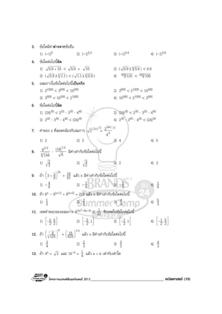 โครงการแบรนดซัมเมอรแคมป 2013______________________________________ คณิตศาสตร (19)
3. ขอใดมีคาตางจากขออื่น
1) (-1)0 2) (-1)0.2 3) (-1)0.4 4) (-1)0.8
4. ขอใดตอไปนี้ผิด
1) 100.9 + < 0.9 + 10 2) ( 0.9 )(4 0.9 ) < 0.9
3) ( 0.9 )(3 1.1) < ( 1.1)(3 0.9 ) 4) 300 125 < 200 100
5. อสมการในขอใดตอไปนี้เปนจริง
1) 21000 < 3600 < 10300 2) 3600 < 21000 < 10300
3) 3600 < 10300 < 21000 4) 10300 < 21000 < 3600
6. ขอใดตอไปนี้ผิด
1) (24)30 < 220 ⋅ 330 ⋅ 440 2) (24)30 < 230 ⋅ 320 ⋅ 440
3) 220 ⋅ 330 ⋅ 440 < (24)30 4) 230 ⋅ 340 ⋅ 420 < (24)30
7. คาของ x ที่สอดคลองกับสมการ )x2(2 = 4
(4x)
4
2
1) 2 2) 3 3) 4 4) 5
8. 4
2/3
144
8 ⋅
6
(18)1/2
มีคาเทากับขอใดตอไปนี้
1) 3
2 2) 2
3 3) 2 4) 3
9. ถา
3x
8
33 





+ = 81
16 แลว x มีคาเทากับขอใดตอไปนี้
1) - 9
4 2) - 9
2 3) - 9
1 4) 9
1
10. ถา 8x - 8(x+1) + 8(x+2) = 228 แลว x มีคาเทากับขอใดตอไปนี้
1) 3
1 2) 3
2 3) 3
4 4) 3
5
11. เซตคําตอบของอสมการ 4(2x2-4x-5) ≤ 32
1 คือเซตในขอใดตอไปนี้
1) 



2
5,2
5- 2) 



1,2
5- 3) 



1,2
1- 4) 



2
5,2
1-
12. ถา
4
125
8 





=
1/x
625
16 





แลว x มีคาเทากับขอใดตอไปนี้
1) 4
3 2) 3
2 3) 2
3 4) 3
4
13. ถา 4a = 2 และ 16-b = 4
1 แลว a + b เทากับเทาใด
 