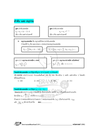 โครงการแบรนดซัมเมอรแคมป 2013_____________________________________ คณิตศาสตร (191)
ลําดับ และ อนุกรม
อนุกรมเลขคณิต คือ อนุกรมที่เกิดจากลําดับเลขคณิต
กําหนดให Sn คือ ผลบวกของ n พจนแรกของอนุกรมเลขคณิต
โจทยลําดับเลขคณิต แนวใชสูตรพื้นฐาน VS หารลงตัว, หารไมลงตัว
TF-PAT33 (PAT1’ก.ค.52) จํานวนเต็มตั้งแต 100 ถึง 999 ที่หารดวย 2 ลงตัว แตหารดวย 3 ไมลงตัว
มีทั้งหมดกี่จํานวน
1) 260 2) 293 3) 300 4) 313
โจทยลําดับเลขคณิต แนวใชสูตร an = Sn - Sn-1
*SheLL2.35 (PAT1’ก.ค.53) กําหนดให β เปนจํานวนจริง และให {an} เปนลําดับของจํานวนจริง
นิยามโดย an = 2n
7n
+
β -
สําหรับ n = 1, 2, 3, ...
ถาผลบวก 9 พจนแรกมีคามากกวาผลบวก 7 พจนแรกของลําดับ {an} เปนจํานวนเทากับ a108
แลว ∞→n
lim an มีคาเทากับเทาใด ตอบ.............................
สูตร ลําดับเลขคณิต
an = a1 + (n – 1)⋅ d
เมื่อ d คือ ผลตางรวมคงที่
สูตร ลําดับเรขาคณิต
an = a1 ⋅ rn – 1
เมื่อ d คือ ผลตางรวมคงที่
Sn = 2
n [2a1 + (n – 1)d] Sn = 2
n [a1 + an] = 2
n ⋅ [a2 + an-1] = ...
สูตร 6.1!! อนุกรมเรขาคณิต n พจน
Sn = r)(1
)r(1a n
1
-
-
สูตร 6.1!! อนุกรมเรขาคณิต อนันตพจน
Sn = r1
a1
- เมื่อ –1 < r < 1
 