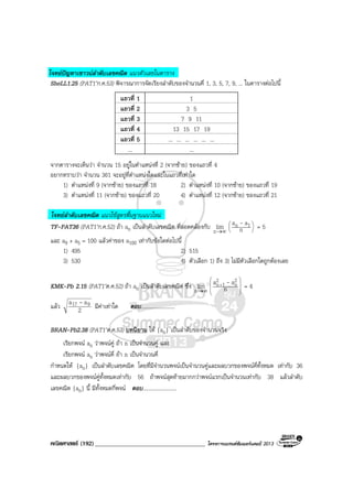 คณิตศาสตร (192)____________________________________ โครงการแบรนดซัมเมอรแคมป 2013
โจทยปญหาเชาวนลําดับเลขคณิต แนวตัวเลขในตาราง
SheLL1.25 (PAT1’ก.ค.53) พิจารณาการจัดเรียงลําดับของจํานวนคี่ 1, 3, 5, 7, 9, ... ในตารางตอไปนี้
แถวที่ 1 1
แถวที่ 2 3 5
แถวที่ 3 7 9 11
แถวที่ 4 13 15 17 19
แถวที่ 5 ... ... ... ... ... ...
... ...
จากตารางจะเห็นวา จํานวน 15 อยูในตําแหนงที่ 2 (จากซาย) ของแถวที่ 4
อยากทราบวา จํานวน 361 จะอยูที่ตําแหนงใดและในแถวที่เทาใด
1) ตําแหนงที่ 9 (จากซาย) ของแถวที่ 18 2) ตําแหนงที่ 10 (จากซาย) ของแถวที่ 19
3) ตําแหนงที่ 11 (จากซาย) ของแถวที่ 20 4) ตําแหนงที่ 12 (จากซาย) ของแถวที่ 21
โจทยลําดับเลขคณิต แนวใชสูตรพื้นฐานแนวใหม
TF-PAT36 (PAT1’ก.ค.52) ถา an เปนลําดับเลขคณิต ที่สอดคลองกับ ∞→n
lim 





n
aa 1n - = 5
และ a9 + a5 = 100 แลวคาของ a100 เทากับขอใดตอไปนี้
1) 495 2) 515
3) 530 4) ตัวเลือก 1) ถึง 3) ไมมีตัวเลือกใดถูกตองเลย
KMK-Pb 2.15 (PAT1’ต.ค.52) ถา an เปนลําดับเลขคณิต ซึ่ง ∞→n
lim 







+
n
aa 2
n
2
1n - = 4
แลว 2
aa 917 - มีคาเทาใด ตอบ.........................
BRAN-Pb2.38 (PAT1’ต.ค.53) บทนิยาม ให {an} เปนลําดับของจํานวนจริง
เรียกพจน an วาพจนคู ถา n เปนจํานวนคู และ
เรียกพจน an วาพจนคี่ ถา n เปนจํานวนคี่
กําหนดให {an} เปนลําดับเลขคณิต โดยที่มีจํานวนพจนเปนจํานวนคูและผลบวกของพจนคี่ทั้งหมด เทากับ 36
และผลบวกของพจนคูทั้งหมดเทากับ 56 ถาพจนสุดทายมากกวาพจนแรกเปนจํานวนเทากับ 38 แลวลําดับ
เลขคณิต {an} นี้ มีทั้งหมดกี่พจน ตอบ.........................
 