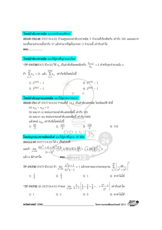 คณิตศาสตร (194)____________________________________ โครงการแบรนดซัมเมอรแคมป 2013
โจทยลําดับเรขาคณิต แนวเทคนิคสมมติพจน
BRAN-Pb2.49 (PAT1’ต.ค.53) ถาผลคูณของลําดับเรขาคณิต 3 จํานวนที่เรียงติดกัน เทากับ 343 และผลบวก
ของทั้งสามจํานวนนี้เทากับ 57 แลวคามากที่สุดในบรรดา 3 จํานวนนี้ เทากับเทาใด
ตอบ.......................
โจทยลําดับเรขาคณิต แนวใชสูตรพื้นฐานแนวใหม
*TF-PAT38(PAT1’มี.ค.52) ให an เปนลําดับที่สอดคลองกับ
n
2n
a
a +
= 2 สําหรับทุกจํานวนนับ n
ถา ∑
=
=
10
1n
n 31a แลว ∑
=
2552
1n
na เทากับขอใดตอไปนี้
1) 21275 – 1 2) 21276 – 1
3) 22551 – 1 4) 22552 – 1
โจทยลําดับอนุกรมเลขคณิต แนวใชสูตรหลากหลาย
BRAN-Pb1.17 (PAT1’ต.ค.53) กําหนดให {an} เปนลําดับเลขคณิต โดยมีสมบัติ ดังนี้
(ก) a15 – a13 = 3
(ข) ผลบวก m พจนแรกของลําดับเลขคณิตนี้ เทากับ 325
(ค) ผลบวก 4m พจนแรกของลําดับเลขคณิตนี้ เทากับ 4900
แลวพจน a2m เทากับขอใดตอไปนี้
1) 2
61 2) 2
121 3) 2
125 4) 119
โจทยอนุกรมเรขาคณิตอนันต แนวใชสูตรพื้นฐาน VS ลิมิต
SheLL2.40 (PAT1’ก.ค.53) ให k เปนคาคงที่
และถา ∞→n
lim 5
45
2)(n
23nn)k(n
+
+++
= 15 + 6 + 5
12 + ... + 15
1n
5
2
-






+ ...
แลว k มีคาเทาใด ตอบ.......................
TF-PAT40 (PAT1’มี.ค.52) ถา ∞→n
lim
1a2n
1bn
2
2
-
+
= 1 แลวจงหาผลบวกของอนุกรม ∑
∞
=








+1n
n
22 ba
ab
1) 3
1 2) 3
2 3) 1 4) หาคาไมได
*TF-PAT42 (B-PAT1’ต.ค.51) คาของ ∞→n
lim 1n
1
+ 







++++
n
n
2
12...8
7
4
3
2
1 - เทากับเทาใด
1) 1 2) 2 3) 0 4) หาคาไมได
 