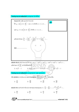 โครงการแบรนดซัมเมอรแคมป 2013_____________________________________ คณิตศาสตร (195)
โจทยอนุกรมเรขาคณิตอนันต แนวอนุกรม VS ตรีโกณ
Peach–Pb 1.19 (แนวPAT1’ต.ค.55)
ให an = sin 




 ππ⋅ 2n - - cos n⋅ π สําหรับ n = 1, 2, 3, ...
และ bn = 6⋅ cos 




 ππ⋅
32n - สําหรับ n = 1, 2, 3, ...
แลวจงหาคาของ
1
1
b
a
+
2
2
2
b
a








+
3
3
3
b
a








+ ... +
n
n
n
b
a








+ ...
ตอบ .................................
BRAN-Pb1.6 (PAT1’ต.ค.53) ให T(x) = sin x – cos2 x + sin3 x – cos4 x + sin5 x – cos6 x + ...
แลวคาของ 3T 




 π
3 เทากับขอใดตอไปนี้
1) 4 3 – 1 2) 5 3 – 1 3) 6 3 – 1 4) 7 3 – 1
โจทยอนุกรมเรขาคณิตอนันต แนวอนุกรมเรขา ผสม อนุกรมเรขา
TF-PAT39 (B-PATต.ค.51) ผลบวกของอนุกรม ∑
∞
=
++ 







+
1n 2n
n
1n 3
2
2
4 มีคาเทาใด
1) 18
13 2) 18
40 3) 27
33 4) 27
56
KAiOU-Pb 1.17 (PAT1’มี.ค.53) จงหาผลบวกของอนุกรม 3 + 4
11 + 16
33 + ... + 1n
nn
4
223
-
-+
+ ...
1) 3
20 2) 3
29 3) 3
31 4) 3
40
สูตร
 