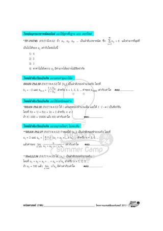คณิตศาสตร (196)____________________________________ โครงการแบรนดซัมเมอรแคมป 2013
โจทยอนุกรมเรขาคณิตอนันต แนวใชสูตรพื้นฐาน แบบ เซอรไพส
*TF-PAT45 (PAT1’มี.ค.52) ถา a1, a2, a3, ... เปนลําดับเรขาคณิต ซึ่ง ∑
∞
=
=
1n
n 4a แลวคามากที่สุดที่
เปนไปไดของ a2 เทากับใดตอไปนี้
1) 4
2) 2
3) 1
4) หาคาไมไดเพราะ a2 มีคามากไดอยางไมมีขีดจํากัด
โจทยลําดับเวียนบังเกิด แนวแทนคาดูแนวโนม
BRAN-Pb2.39 (PAT1’ต.ค.53) ให {bn} เปนลําดับของจํานวนจริง โดยที่
b1 = –3 และ bn+1 =
n
n
b1
b1
-
+
สําหรับ n = 1, 2, 3, ... คาของ b1000 เทากับเทาใด ตอบ.......................
โจทยลําดับเวียนบังเกิด แนวใชเทคนิคผลตาง
*BRAN-Pb2.30 (PAT1’ต.ค.53) ให I แทนเซตของจํานวนเต็ม และให f : I → I เปนฟงกชัน
โดยที่ f(n + 1) = f(n) + 3n + 2 สําหรับ n ∈ I
ถา f(–100) = 15000 แลว f(0) เทากับเทาใด ตอบ.......................
โจทยลําดับเวียนบังเกิด แนวอนุกรมใหมๆ ไมเคยเห็น
**BRAN-Pb2.37 (PAT1’ต.ค.53) กําหนดให {an} เปนลําดับของจํานวนจริง โดยที่
a1 = 2 และ an = 




 +
1n
1n
- (a1 + a2 + ... + an-1) สําหรับ n = 2, 3, ...
แลวคาของ ∞→n
lim
n21 a...aa
n
+++
เทากับเทาใด ตอบ.......................
**SheLL2.34 (PAT1’ก.ค.53) ให {an} เปนลําดับของจํานวนจริง
โดยที่ a1 + a2 + a3 + ... + an = n2an สําหรับ n = 1, 2, 3, ...
ถา a1 = 100 แลว ∞→n
lim n2an มีคาเทากับเทาใด ตอบ.......................
 