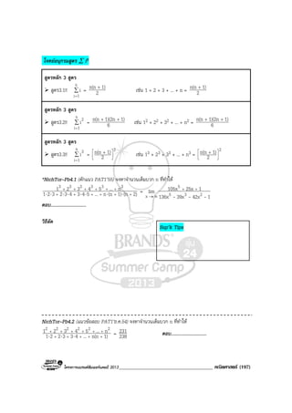 โครงการแบรนดซัมเมอรแคมป 2013_____________________________________ คณิตศาสตร (197)
โจทยอนุกรมสูตร ∑ in
สูตรหลัก 3 สูตร
สูตร3.1!! ∑
=
n
1i
i = 2
1)n(n +
เชน 1 + 2 + 3 + ... + n = 2
1)n(n +
สูตรหลัก 3 สูตร
สูตร3.2!! ∑
=
n
1i
2
i = 6
1)1)(2nn(n ++
เชน 12 + 22 + 32 + ... + n2 = 6
1)1)(2nn(n ++
สูตรหลัก 3 สูตร
สูตร3.3!! ∑
=
n
1i
3
i =
2
2
1)n(n 


 + เชน 13 + 23 + 33 + ... + n3 =
2
2
1)n(n 


 +
*NichTor–Pb4.1 (ดักแนว PAT1’55) จงหาจํานวนเต็มบวก n ที่ทําให
2)(n1)(nn...543432321
n...54321 333333
++++++
++++++
⋅⋅⋅⋅⋅⋅⋅⋅ =
142x39x136x
125x105xlim 235
5
x ---
++
∞→
ตอบ..............................
วิธีลัด
NichTor–Pb4.2 (แนวขอสอบ PAT1’ธ.ค.54) จงหาจํานวนเต็มบวก n ที่ทําให
1)n(n...433221
n...54321 222222
+++++
++++++
⋅⋅⋅ = 238
231 ตอบ..............................
Sup’k Tips
 