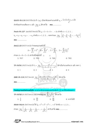 โครงการแบรนดซัมเมอรแคมป 2013_____________________________________ คณิตศาสตร (199)
KAiOU-Pb 2.10 (PAT1’มี.ค.53) ถา {an} เปนลําดับของจํานวนจริงที่ an = 2n
2n...642 ++++
สําหรับทุกจํานวนเต็มบวก n แลว ∞→n
lim an มีคาเทาใด ตอบ.......................
Peach–Pb 2.27 (แนวPAT1’ต.ค.55) ให an = 2 + 4 + 6 + … + 2n สําหรับ n = 1, 2, 3, ...
bn = a1 + a2 + a3 + … + an สําหรับ n = 1, 2, 3, ... จงหาคาของ ∞→n
lim 







+++++
n321 b
1n...b
4
b
3
b
2
ตอบ .........................
SheLL1.23 (PAT1’ก.ค.53) กําหนดอนุกรมตอไปนี้
A = ∑
=
1000
1k
k
1)(- , B = ∑
=
20
3k
2
k , C = ∑
=
100
1k
k , D = ∑
∞
=






1k
k
2
12
คาของ A + B + C + D เทากับขอใดตอไปนี้
1) 7917 2) 7919 3) 7920 4) 7922
TF-PAT41 (PAT1’ก.ค.52) ถา L = ∞→n
lim 







++++ 3
k
n...2781
n มีคาเปนจํานวนจริงบวก แลว จงหา L
1) 1 2) 2 3) 4 4) 8
KMK-Pb 2.16 (PAT1’ต.ค.52) ∞→n
lim 







++++
++++
3
3
n...2781
3n...27n12n3n มีคาเทาใด
ตอบ.......................
โจทยอนุกรมอนันตเทเลสโคปก แนวสวนกลับของผลคูณเลขเรียงติดกัน VS แนวใชเทคนิคผลตาง
TF-PAT43 (B-PAT1’ต.ค.51) ผลบวกของอนุกรม ∑
∞
=3n 2 4n
1
-
มีคาเทาใด
1) 4
1 2) 12
25 3) 48
25 4) หาคาไมได
BRAN-Pb2.41 (PAT1’ต.ค.53) ให Sk = 13 + 23 + 33 + ... + k3 สําหรับ k = 1, 2, 3, ...
คาของ ∞→n
lim










++++
n321 S
1...
S
1
S
1
S
1 เทากับเทาใด ตอบ.......................
 