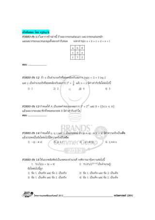 โครงการแบรนดซัมเมอรแคมป 2013_____________________________________ คณิตศาสตร (201)
เก็งขอสอบ โดย ครูSup’k
FORSU-Pb 1.1 ในตารางขางลางนี้ ถาผลบวกของแตละแถว ผลบวกของแตละหลัก
และผลบวกของแนวทแยงมุมทั้งสองเทากันหมด จงหาคาของ a + b + c + d + e + f
a b 6
c d e
f 7 2
ตอบ ..............................
FORSU-Pb 1.2 ถา x เปนจํานวนจริงที่สอดคลองกับสมการ log(x + 1) = 3 log 2
และ y เปนจํานวนจริงที่สอดคลองกับสมการ 2y = 8
1 แลว x + y มีคาเทากับขอใดตอไปนี้
1) 1 2) 2 3) 4 4) 5
FORSU-Pb 1.3 กําหนดให A เปนเซตคําตอบของสมการ 3x = 2x2
และ B = {2x|x ∈ A}
แลวผลบวกของสมาชิกทั้งหมดของเซต B มีคาเทากับเทาใด
ตอบ ..............................
FORSU-Pb 1.4 กําหนดให p, q, r และ s เปนประพจน ถา (p ∧ q) → (r ∨ s) มีคาความจริงเปนเท็จ
แลวประพจนในขอใดตอไปนี้มีความจริงเปนจริง
1) ~(p → s) 2) p ∧ r 3) ~(r → q) 4) q ↔ s
FORSU-Pb 1.5 ใหเอกภพสัมพัทธเปนเซตของจํานวนคี่ จงพิจารณาขอความตอไปนี้
1. ∀x∃y[x + 3y = 4] 2. ∀x∀y[2|x-y|เปนจํานวนคู]
ขอใดตอไปนี้ถูก
1) ขอ 1. เปนจริง และ ขอ 2. เปนจริง 2) ขอ 1. เปนจริง และ ขอ 2. เปนเท็จ
3) ขอ 1. เปนเท็จ และ ขอ 2. เปนจริง 4) ขอ 1. เปนเท็จ และ ขอ 2. เปนเท็จ
 