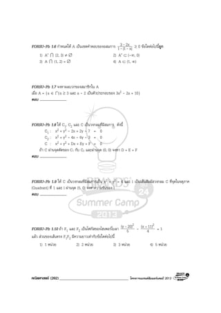 คณิตศาสตร (202)____________________________________ โครงการแบรนดซัมเมอรแคมป 2013
FORSU-Pb 1.6 กําหนดให A เปนเซตคําตอบของอสมการ |x1|1
2x3
--
- ≥ 0 ขอใดตอไปนี้ถูก
1) A′ I [2, 3) ≠ ∅ 2) A′ ⊂ (-∞, 0)
3) A I (1, 2) = ∅ 4) A ⊂ (1, ∞)
FORSU-Pb 1.7 จงหาผลบวกของสมาชิกใน A
เมื่อ A = {a ∈ I+|a ≥ 3 และ a - 2 เปนตัวประกอบของ 3a2 - 2a + 10}
ตอบ ..............................
FORSU-Pb 1.8 ให C1, C2 และ C เปนวงกลมที่มีสมการ ดังนี้
C1 : x2 + y2 - 2x + 2y - 7 = 0
C2 : x2 + y2 - 4x - 6y - 3 = 0
C : x2 + y2 + Dx + Ey + F = 0
ถา C ผานจุดตัดของ C1 กับ C2 และผานจุด (0, 0) จงหา D + E + F
ตอบ ..............................
FORSU-Pb 1.9 ให C เปนวงกลมที่มีสมการเปน x2 + y2 = 4 และ l เปนเสนสัมผัสวงกลม C ที่จุดในจตุภาค
(Quadrant) ที่ 1 และ l ผานจุด (5, 0) จงหาความชันของ l
ตอบ ..............................
FORSU-Pb 1.10 ถา F1 และ F2 เปนโฟกัสของไฮเพอรโบลา 5
20)(y 2- - 4
11)(x 2+
= 1
แลว สวนของเสนตรง F1F2 มีความยาวเทากับขอใดตอไปนี้
1) 1 หนวย 2) 2 หนวย 3) 3 หนวย 4) 5 หนวย
 