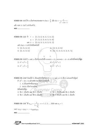 โครงการแบรนดซัมเมอรแคมป 2013_____________________________________ คณิตศาสตร (203)
FORSU-Pb 1.11 ให m เปนคําตอบของสมการ f(m) = 4
1 เมื่อ f(x) =
13xx
x
2 ++
แลว จงหา 4⋅ f(m2) เทากับเทาไร
ตอบ ..............................
FORSU-Pb 1.12 ถา f = {(1, 3), (2, 4), (3, 1), (5, 2)}
g = {(1, 2), (2, 3), (4, 1), (5, 4)}
และ h = {(2, 4), (3, 1), (4, 2), (5, 1)}
แลว (fog) + h เทากับขอใดตอไปนี้
1) {(2, 5), (4, 5)} 2) {(2, 5), (4, 4)}
3) {(2, 3), (4, 5)} 4) {(2, 11), (3, 2), (4, 3), (5, 7)}
FORSU-Pb 1.13 ถา x และ y เปนจํานวนจริงซึ่ง arcsin(x + y) + arccos(x - y) = π แลวขอใดตอไปนี้ถูก
1) x2 + y2 = 2
1 2) x2 + y2 = 1
3) x2 - y2 = 2
1 4) x2 - y2 = 1
FORSU-Pb 1.14 กําหนดให A เปนเมทริกซจัตุรัสขนาด n × n และ a ≠ 0 เมื่อ 0 แทนเมทริกซศูนย
ถา A2 - 2A = 0 แลวจงพิจารณาขอความตอไปนี้
1. A เปนเมทริกซไมเอกฐาน
2. det(A) เปนจํานวนเต็มคู
ขอใดตอไปนี้ถูก
1) ขอ 1. เปนจริง และ ขอ 2. เปนจริง 2) ขอ 1. เปนจริง และ ขอ 2. เปนเท็จ
3) ขอ 1. เปนเท็จ และ ขอ 2. เปนจริง 4) ขอ 1. เปนเท็จ และ ขอ 2. เปนเท็จ
FORSU-Pb 1.15 ให an+1 =
na
11
1
+
, n = 1, 2, 3, ..., 2009 และ a1 = 1
จงหา a1a2 + a2a3 + ... + a2009a2010
ตอบ ..............................
 