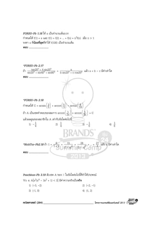 คณิตศาสตร (204)____________________________________ โครงการแบรนดซัมเมอรแคมป 2013
FORSU-Pb 1.16 ให a เปนจํานวนเต็มบวก
กําหนดให f(1) = a และ f(1) + f(2) + ... + f(n) = n2f(n) เมื่อ n > 1
จงหา a ที่นอยที่สุดที่ทําให f(100) เปนจํานวนเต็ม
ตอบ ..............................
*FORSU–Pb 2.17
ถา °°°
°°
++
+
sin80sin40sin20
sin204tan20 = °° + cos20csin20b
a แลว a + b - c มีคาเทาใด
ตอบ ..............................
*FORSU-Pb 2.18
กําหนดให C = arcsin 





5
3 + arccot 





3
5 - arctan 





19
8
ถา A เปนเซตคําตอบของสมการ arccot 





2x
1 + arccot 





3x
1 = C
แลวผลคูณของสมาชิกใน A เทากับขอใดตอไปนี้
1) - 4
1 2) 4
1 3) - 6
1 4) 6
1
*NichTor–Pb2.18 ถา 1 + x1
6
+
+ 2x)(1
15
+
+ 3x)(1
28
+
+ ... = 4
27 แลว x มีคาเทาใด
ตอบ ..............................
Peachkun–Pb 3.19 สับเซต A ของ ในขอใดตอไปนี้ที่ทําใหประพจน
∀x ∈ A[x2(x4 - 3x2 + 1) < 3] มีคาความจริงเปนจริง
1) (-3, -2) 2) (-2, -1)
3) (-1, 0) 4) (1, 2)
 