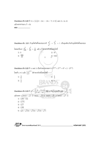 โครงการแบรนดซัมเมอรแคมป 2013_____________________________________ คณิตศาสตร (205)
Peachkun–Pb 3.20 ถา A = {x||3 - 2x| - |3x - 7| ≥ 0} และ A = [a, b]
แลวจงหาคาของ a2 + 5b
ตอบ ..............................
Peachkun–Pb 3.21 ถาจุดโฟกัสทั้งสองของวงรี 2
2
a
x + 7
y2
= 1 เปนจุดเดียวกันกับจุดโฟกัสทั้งสองของ
ไฮเพอรโบลา 144
x2
- 81
y2
= 25
1 แลว a2 มีคาตรงกับขอใดตอไปนี้
1) 9 2) 16
3) 25
344 4) 1432
Peachkun–Pb 3.22 ถา a และ b เปนคําตอบของสมการ 32x+1 + 2x+1 = 6x + 2 ⋅ (3x+1)
โดยที่ a ≠ b แลว
ba
2
3 ⋅






มีคาตรงกับขอใดตอไปนี้
1) 6
1 2) 3
1
3) 2
1 4) 2
Peachkun–Pb 3.23 ถา At = 






 +
aa1
a1a
-- เมื่อ a เปนจํานวนจริง และ I = 







10
01
แลวจงหา 3 I)7det(AI)5det(AI)3det(AI)2det(A ⋅⋅⋅⋅⋅⋅⋅ ----
1) 3 13a48-
2) 3 17a
3) 3 17
4) 3 48
5) 3 )7)(a5)(a3)(a2(a ----
 