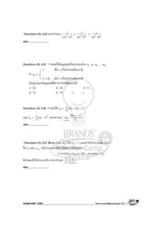 คณิตศาสตร (206)____________________________________ โครงการแบรนดซัมเมอรแคมป 2013
*Peachkun–Pb 3.24 จงหาคาของ
°10cos
1
2 +
°20sin
1
2 +
°40sin
1
2
ตอบ ..............................
Peachkun–Pb 3.25 กําหนดใหขอมูลชุดหนึ่งประกอบดวย a1, a2, a3, ..., a91
n เมื่อ n เปนจํานวนเต็มบวกคู
ถา an =
3 + 4n เมื่อ n เปนจํานวนเต็มบวกคี่
มัธยฐานของขอมูลชุดนี้มีคาเทากับขอใดตอไปนี้
1) 63 2) 68 3) 71
4) 74 5) 76
Peachkun–Pb 3.26 กําหนดให an = ∑
=
++
n
1k
2)1)(kk(k
และ bn = ∑
=
n
1k
21)(2k - จงหาคาของ
n
2
n
n a
n3nb
lim
+
∞→
ตอบ ..............................
*Peachkun–Pb 3.27 นิยาม ลําดับ (an) โดย a1 = 1 และสําหรับจํานวนเต็ม n ≥ 1
ให an และ an+1 เปนจํานวนจริงซึ่งทําใหสมการในตัวแปร x
2 arcsin(x + an+1) = 2π - arccos(x + an)
มีคําตอบที่เปนจํานวนจริง จงหาคาของ ∑
∞
= +1n 1nnaa
1
ตอบ ..............................
 