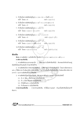 โครงการแบรนดซัมเมอรแคมป 2013______________________________________ คณิตศาสตร (21)
5. ถาเงื่อนไขความสัมพันธอยูในรูป y = |ax + b| + c โดยที่ a ≠ 0
จะได โดเมน = R เรนจ = {y|y ≥ c}
6. ถาเงื่อนไขความสัมพันธอยูในรูป y = ax2 + b ; a ≠ 0 และ a > 0
จะได โดเมน = R เรนจ = {y|y ≥ b}
7. ถาเงื่อนไขความสัมพันธอยูในรูป y = bax +
จะได โดเมน = {x|x ≥ - a
b }; a ≠ 0 เรนจ = {y|y ≥ 0}
8. ถาเงื่อนไขความสัมพันธอยูในรูป y = bx2 + ; b > 0
จะได โดเมน = R เรนจ = {y|y ≥ b }
9. ถาเงื่อนไขความสัมพันธอยูในรูป y = 22 ax -
จะได โดเมน = {x|x ≤ -a หรือ x ≥ a} เรนจ = {y|y ≥ 0}
10.ถาเงื่อนไขความสัมพันธอยูในรูป y = 22 xa -
จะได โดเมน = {x|-a ≤ x ≤ a} เรนจ = {y|0 ≤ y ≤ a}
ฟงกชัน
นิยาม ความสัมพันธ r จะเปนฟงกชัน ก็ตอเมื่อ ถา (x, y) ∈ r และ (x, z) ∈ r แลว y = z
การพิจารณาฟงกชัน
1. ความสัมพันธแบบแจกแจงสมาชิก : ใหพิจารณาวาเปนฟงกชันหรือไม สังเกตสมาชิกตัวหนาของคู
อันดับที่เปนสมาชิกแตละตัว ถาสมาชิกไมซ้ํากัน
2. ความสัมพันธเปนกราฟของความสัมพันธ : ใหพิจารณาวาเปนฟงกชันหรือไม โดยลากเสนตรงขนาน
แกน y ใหตัดกราฟ ถาเสนตรงที่ลากตัดกราฟเพียง 1 จุด ความสัมพันธนั้นเปนฟงกชัน ถาเสนตรงที่ลากตัดกราฟ
มากกวา 1 จุด ความสัมพันธนั้นไมเปนฟงกชัน
3. ความสัมพันธเปนแบบบอกเงื่อนไข : พิจารณาจากตัวแปร y ของสมการในเงื่อนไขดังนี้
3.1 ถา yn เมื่อ n เปนจํานวนคู จะไมเปนฟงกชัน
3.2 ถา y เปนคาสัมบูรณ จะไมเปนฟงกชัน
3.3 ถาไมมีตัวแปร y จะไมเปนฟงกชัน
3.4 ถาเปนอสมการ จะไมเปนฟงกชัน
การหาคาของฟงกชัน : การหาคาของฟงกชัน ทําไดโดยการแทนคา ตัวแปรในฟงกชันนั้นดวยคาที่
ตองการ
 