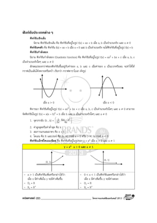คณิตศาสตร (22)_____________________________________ โครงการแบรนดซัมเมอรแคมป 2013
ฟงกชันประเภทตางๆ
ฟงกชันเชิงเสน
นิยาม ฟงกชันเชิงเสน คือ ฟงกชันที่อยูในรูป f(x) = ax + b เมื่อ a, b เปนจํานวนจริง และ a ≠ 0
ฟงกชันคงตัว คือ ฟงกชัน f(x) = ax + b เมื่อ a = 0 และ b เปนจํานวนจริง จะไดฟงกชันที่อยูในรูป f(x) = b
ฟงกชันกําลังสอง
นิยาม ฟงกชันกําลังสอง (Quadratic function) คือ ฟงกชันที่อยูในรูป f(x) = ax2 + bx + c เมื่อ a, b, c
เปนจํานวนจริงใดๆ และ a ≠ 0
ลักษณะของกราฟของฟงกชันขึ้นอยูกับคาของ a, b และ c เมื่อคาของ a เปนบวกหรือลบ จะทําใหได
กราฟเปนเสนโคงหงายหรือคว่ํา เรียกวา กราฟพาราโบลา ดังรูป
เมื่อ a > 0 เมื่อ a < 0
พิจารณา ฟงกชันที่อยูในรูป f(x) = ax2 + bx + c เมื่อ a, b, c เปนจํานวนจริงใดๆ และ a ≠ 0 สามารถ
จัดฟงกชันในรูป f(x) = a(x – h)2 + h เมื่อ h และ k เปนจํานวนจริงใดๆ และ a ≠ 0
1. จุดวกกลับ (h , k) = 







4a
b4ac,2a
b 2--
2. คาสูงสุดหรือคาต่ําสุด คือ k
3. สมการแกนสมมาตร คือ x = h
4. โดเมน คือ R และเรนจ คือ [h, ∞) กรณี a > 0 หรือ (-∞, h] กรณี a < 0
ฟงกชันเอ็กซโพเนนเชียล คือ ฟงกชันที่อยูในรูปของ y = ax เมื่อ a > 0 และ a ≠ 1
y = ax a > 0 และ a ≠ 1
(0, 1)
(0, 1)
- a > 1 เปนฟงกชันเพิ่มหรือกลาวไดวา
เมื่อ x มีคาเพิ่มใน y จะมีคาเพิ่มขึ้น
- Dr = R
- Rr = R+
- 0 < a < 1 เปนฟงกชันลดหรือกลาวไดวา
เมื่อ x มีคาเพิ่มขึ้น y จะมีคาลดลง
- Dr = R
- Rr = R+
 