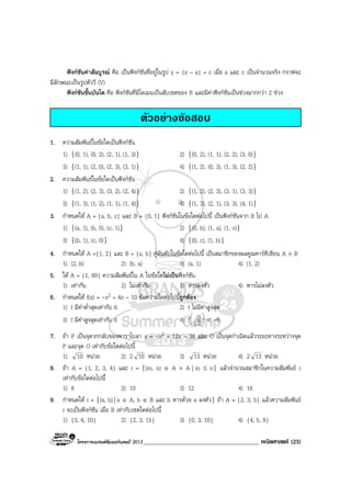 โครงการแบรนดซัมเมอรแคมป 2013______________________________________ คณิตศาสตร (23)
ฟงกชันคาสัมบูรณ คือ เปนฟงกชันที่อยูในรูป y = |x – a| + c เมื่อ a และ c เปนจํานวนจริง กราฟจะ
มีลักษณะเปนรูปตัววี (V)
ฟงกชันขั้นบันได คือ ฟงกชันที่มีโดเมนเปนสับเซตของ R และมีคาฟงกชันเปนชวงมากกวา 2 ชวง
ตัวอยางขอสอบ
1. ความสัมพันธในขอใดเปนฟงกชัน
1) {(0, 1), (0, 2), (2, 1), (1, 3)} 2) {(0, 2), (1, 1), (2, 2), (3, 0)}
3) {(1, 1), (2, 0), (2, 3), (3, 1)} 4) {(1, 2), (0, 3), (1, 3), (2, 2)}
2. ความสัมพันธในขอใดเปนฟงกชัน
1) {(1, 2), (2, 3), (3, 2), (2, 4)} 2) {(1, 2), (2, 3), (3, 1), (3, 3)}
3) {(1, 3), (1, 2), (1, 1), (1, 4)} 4) {(1, 3), (2, 1), (3, 3), (4, 1)}
3. กําหนดให A = {a, b, c} และ B = {0, 1} ฟงกชันในขอใดตอไปนี้ เปนฟงกชันจาก B ไป A
1) {(a, 1), (b, 0), (c, 1)} 2) {(0, b), (1, a), (1, c)}
3) {(b, 1), (c, 0)} 4) {(0, c), (1, b)}
4. กําหนดให A ={1, 2} และ B = {a, b} คูอันดับในขอใดตอไปนี้ เปนสมาชิกของผลคูณคารทีเชียน A × B
1) (2, b) 2) (b, a) 3) (a, 1) 4) (1, 2)
5. ให A = {1, 99} ความสัมพันธใน A ในขอใดไมเปนฟงกชัน
1) เทากัน 2) ไมเทากัน 3) หารลงตัว 4) หารไมลงตัว
6. กําหนดให f(x) = -x2 + 4x – 10 ขอความใดตอไปนี้ถูกตอง
1) f มีคาต่ําสุดเทากับ 6 2) f ไมมีคาสูงสุด
3) f มีคาสูงสุดเทากับ 6 4) f 





2
9 < -6
7. ถา P เปนจุดวกกลับของพาราโบลา y = -x2 + 12x – 38 และ O เปนจุดกําเนิดแลวระยะทางระหวางจุด
P และจุด O เทากับขอใดตอไปนี้
1) 10 หนวย 2) 2 10 หนวย 3) 13 หนวย 4) 2 13 หนวย
8. ถา A = {1, 2, 3, 4} และ r = {(m, n) ∈ A × A | m ≤ n} แลวจํานวนสมาชิกในความสัมพันธ r
เทากับขอใดตอไปนี้
1) 8 2) 10 3) 12 4) 16
9. กําหนดให r = {(a, b) | a ∈ A, b ∈ B และ b หารดวย a ลงตัว} ถา A = {2, 3, 5} แลวความสัมพันธ
r จะเปนฟงกชัน เมื่อ B เทากับเซตใดตอไปนี้
1) {3, 4, 10} 2) {2, 3, 15} 3) {0, 3, 10} 4) {4, 5, 9}
 