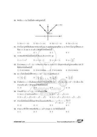 คณิตศาสตร (24)_____________________________________ โครงการแบรนดซัมเมอรแคมป 2013
10. ฟงกชัน y = f(x) ในขอใดมีกราฟดังรูปตอไปนี้
X
(0,1)
Y
X
y = f(x)
1) f(x) = 1 - |x| 2) f(x) = 1 + |x| 3) f(x) = |1 - x| 4) f(x) = |1 + x|
11. พาราโบลารูปหนึ่งมีเสนสมมาตรขนานกับแกน Y และมีจุดสูงสุดอยูที่จุด (a, b) ถาพาราโบลารูปนี้ตัดแกน X
ที่จุด (-1, 0) และ (5, 0) แลว a มีคาเทากับขอใดตอไปนี้
1) 0 2) 1 3) 2 4) 3
12. กราฟของฟงกชันในขอใดตอไปนี้ ตัดแกน X มากกวา 1 จุด
1) y = 1 + x2 2) y = |x| - 2 3) y = |x - 1| 4) y =
x
2
1





13. ถากราฟของ y = x2 – 2x – 8 ตัดแกน X ที่จุด A, B และ มี C เปนจุดวกกลับแลวรูปสามเหลี่ยม ABC มี
พื้นที่เทากับขอใดตอไปนี้
1) 21 ตารางหนวย 2) 24 ตารางหนวย 3) 27 ตารางหนวย 4) 30 ตารางหนวย
14. ทุก x ในชวงใดตอไปนี้ที่กราฟ y = -4x2 - 5x + 6 อยูเหนือแกน X
1) 





3
1,3
2 -- 2) 





2
3,2
5 -- 3) 





7
6,4
1 4) 





2
3,2
1
15. ถาเสนตรง x = 3 เปนเสนสมมาตรของกราฟของฟงกชัน f(x) = -x2 + (k + 5)x + (k2 – 10) เมื่อ k เปน
จํานวนจริง แลว f มีคาสูงสุดเทากับขอใดตอไปนี้
1) –4 2) 0 3) 6 4) 14
16. กําหนดให f(x) = x2 – 2x – 15 ขอใดตอไปนี้ผิด
1) f(x) ≥ -17 ทุกจํานวนจริง x 2) f(-3 - 2 - 3 ) > 0
3) f(1 + 3 + 5 ) = f(1 - 3 - 5 ) 4) f(-1 + 3 + 5 ) > f(-1 - 3 - 5 )
17. จํานวนในขอใดตอไปนี้เปนสมาชิกของโดเมนของฟงกชัน y =
23xx
x
2 ++
+
1x
12x
2 -
-
1) –2 2) –1 3) 0 4) 1
18. คาของ a ที่ทําใหกราฟของฟงกชัน y = a(2x) ผานจุด (3, 16) คือขอใดตอไปนี้
1) 2 2) 3 3) 4 4) 5
 