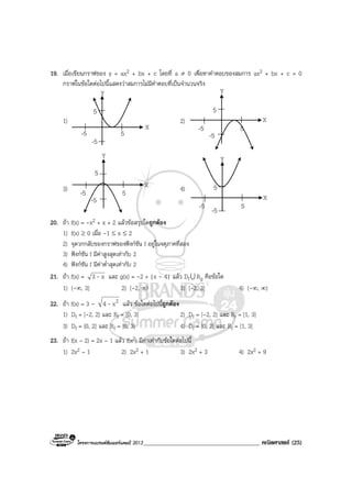โครงการแบรนดซัมเมอรแคมป 2013______________________________________ คณิตศาสตร (25)
19. เมื่อเขียนกราฟของ y = ax2 + bx + c โดยที่ a ≠ 0 เพื่อหาคําตอบของสมการ ax2 + bx + c = 0
กราฟในขอใดตอไปนี้แสดงวาสมการไมมีคําตอบที่เปนจํานวนจริง
1)
-5
-5
5
5
X
Y
X
2)
-5
-5
5
5
X
Y
X
3)
-5
-5
5
5
YY
X 4)
-5 -5 5
5
YY
X
20. ถา f(x) = -x2 + x + 2 แลวขอสรุปใดถูกตอง
1) f(x) ≥ 0 เมื่อ -1 ≤ x ≤ 2
2) จุดวกกลับของกราฟของฟงกชัน f อยูในจตุภาคที่สอง
3) ฟงกชัน f มีคาสูงสุดเทากับ 2
4) ฟงกชัน f มีคาต่ําสุดเทากับ 2
21. ถา f(x) = x3 - และ g(x) = -2 + |x - 4| แลว DfU Rg คือขอใด
1) (-∞, 3] 2) [-2, ∞) 3) [-2, 3] 4) (-∞, ∞)
22. ถา f(x) = 3 - 2x4 - แลว ขอใดตอไปนี้ถูกตอง
1) Df = [-2, 2] และ Rf = [0, 3] 2) Df = [-2, 2] และ Rf = [1, 3]
3) Df = [0, 2] และ Rf = [0, 3] 4) Df = [0, 2] และ Rf = [1, 3]
23. ถา f(x – 2) = 2x – 1 แลว f(x2) มีคาเทากับขอใดตอไปนี้
1) 2x2 – 1 2) 2x2 + 1 3) 2x2 + 3 4) 2x2 + 9
 