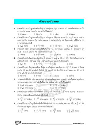 โครงการแบรนดซัมเมอรแคมป 2013______________________________________ คณิตศาสตร (29)
ตัวอยางขอสอบ
1. กําหนดให ABC เปนรูปสามเหลี่ยมที่มีมุม B เปนมุมฉาก มีมุม A เทากับ 30° และมีพื้นที่เทากับ 24 3
ตารางหนวย ความยาวของดาน AB เทากับขอใดตอไปนี้
1) 12 หนวย 2) 14 หนวย 3) 16 หนวย 4) 18 หนวย
2. กําหนดให ABC เปนรูปสามเหลี่ยมที่มีมุม C เปนมุมฉาก มีดาน BC ยาวเทากับ 10 3 หนวย และดาน
AB ยาวเทากับ 20 หนวย ถาลากเสนตรงจากจุด C ไปตั้งฉากกับดาน AB ที่จุด D แลว จะไดวาดาน CD
ยาวเทากับขอใดตอไปนี้
1) 5 2 หนวย 2) 5 3 หนวย 3) 10 2 หนวย 4) 10 3 หนวย
3. กําหนดให ABC เปนรูปสามเหลี่ยมที่มีพื้นที่เทากับ 15 ตารางหนวย และมีมุม C เปนมุมฉาก ถา
sin B = 3 sin A แลวดาน AB ยาวเทากับขอใดตอไปนี้
1) 5 หนวย 2) 5 3 หนวย 3) 5 2 หนวย 4) 10 หนวย
4. กําหนดให ABC เปนรูปสามเหลี่ยมที่มีมุม C เปนมุมฉาก และดาน BC ยาว 6 นิ้ว ถา D เปนจุดบน ดาน
AC โดยที่ CDBˆ = 70° และ DBAˆ = 10° แลวดาน AB ยาวเทากับขอใดตอไปนี้
1) 4 3 นิ้ว 2) 5 3 นิ้ว 3) 8 นิ้ว 4) 10 นิ้ว
5. กําหนดให ABC เปนรูปสามเหลี่ยม ซึ่งมีมุม A เปนมุมฉาก และมีมุม B = 30° ถา D และ E เปนจุด
บนดาน AB และ BC ตามลําดับ ซึ่งทําให DE ขนานกับ AC โดยที่ DE ยาว 5 หนวย และ EC ยาว 6
หนวย แลว AC ยาวเทากับขอใดตอไปนี้
1) 7.5 หนวย 2) 8 หนวย 3) 8.5 หนวย 4) 9 หนวย
6. วงกลมวงหนึ่งมีรัศมี 6 หนวย และ A, B, C เปนจุดบนเสนรอบวงของวงกลม ถา AB เปนเสนผานศูนยกลาง
ของวงกลม และ BACˆ = 60° แลวพื้นที่ของรูปสามเหลี่ยม ABC เทากับขอใดตอไปนี้
1) 15 3 ตารางหนวย 2) 16 3 ตารางหนวย
3) 17 3 ตารางหนวย 4) 18 3 ตารางหนวย
7. กําหนดให ABC เปนรูปสามเหลี่ยมที่มีมุม C เปนมุมฉาก และ cos B = 3
2 ถาดาน BC ยาว 1 หนวย แลว
พื้นที่ของรูปสามเหลี่ยม ABC เทากับขอใดตอไปนี้
1) 5
5 ตารางหนวย 2) 4
5 ตารางหนวย 3) 3
5 ตารางหนวย 4) 2
5 ตารางหนวย
8. กําหนดให ABCD เปนรูปสี่เหลี่ยมผืนผาซึ่งมีพื้นที่เทากับ 12 ตารางหนวย และ tan DBAˆ = 3
1 ถา AE
ตั้งฉากกับ BD ที่จุด E แลว AE ยาวเทากับขอใดตอไปนี้
1) 3
10 หนวย 2) 5
2 10 หนวย 3) 2
10 หนวย 4) 5
3 10 หนวย
 