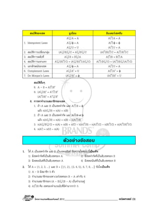 โครงการแบรนดซัมเมอรแคมป 2013_______________________________________ คณิตศาสตร (3)
สมบัติของเซต ยูเนียน อินเตอรเซคชัน
1. Idempotent Laws
AU A = A
AU φ = A
AU U = U
AI A = A
AI φ = φ
AI U = A
2. สมบัติการเปลี่ยนกลุม (AU B)U C = AU BU C (AI B)I C = AI BI C
3. สมบัติการสลับที่ AU B = BU A AI B = BI A
4. สมบัติการแจกแจง AU (BI C) = (AU B)I (AU C) AI (BU C) = (AI B)U (AI C)
5. เอกลักษณของเซต AU φ = A AI U = A
6. Complement Laws AU A′ = U AI A′ = φ
7. De Morgan’s Laws (AU B)′ = φ (AI B)′ = U
สมบัติอื่นๆ
8. A - B = AI B′
9. (AU B)′ = A′I B′
(AI B)′ = A′U B′
6. การหาจํานวนสมาชิกของเซต
1. ถา A และ B เปนเซตจํากัด และ AI B = φ
แลว n(AU B) = n(A) + n(B)
2. ถา A และ B เปนเซตจํากัด และ AI B ≠ φ
แลว n(AU B) = n(A) + n(B) – n(AI B)
3. n(AU BU C) = n(A) + n(B) + n(C) – n(AI B) – n(AI C) – n(BI C) + n(AI BI C)
4. n(A′) = n(U) – n(A)
ตัวอยางขอสอบ
1. ให A เปนเซตจํากัด และ B เปนเซตอนันต ขอความใดตอไปนี้เปนเท็จ
1) มีเซตจํากัดที่เปนสับเซตของ A 2) มีเซตจํากัดที่เปนสับเซตของ B
3) มีเซตอนันตที่เปนสับเซตของ A 4) มีเซตอนันตที่เปนสับเซตของ B
2. ให A = {1, 2, 3, ...} และ B = {{1, 2}, {3, 4, 5}, 6, 7, 8, ...} ขอใดเปนเท็จ
1) A - B มีสมาชิก 5 ตัว
2) จํานวนสมาชิกของเพาเวอรเซตของ B - A เทากับ 4
3) จํานวนสมาชิกของ (A - B)U (B - A) เปนจํานวนคู
4) AI B คือ เซตของจํานวนนับที่มีคามากกวา 5
 